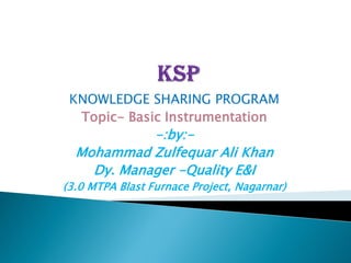 KNOWLEDGE SHARING PROGRAM
Topic- Basic Instrumentation
-:by:-
Mohammad Zulfequar Ali Khan
Dy. Manager -Quality E&I
(3.0 MTPA Blast Furnace Project, Nagarnar)
 