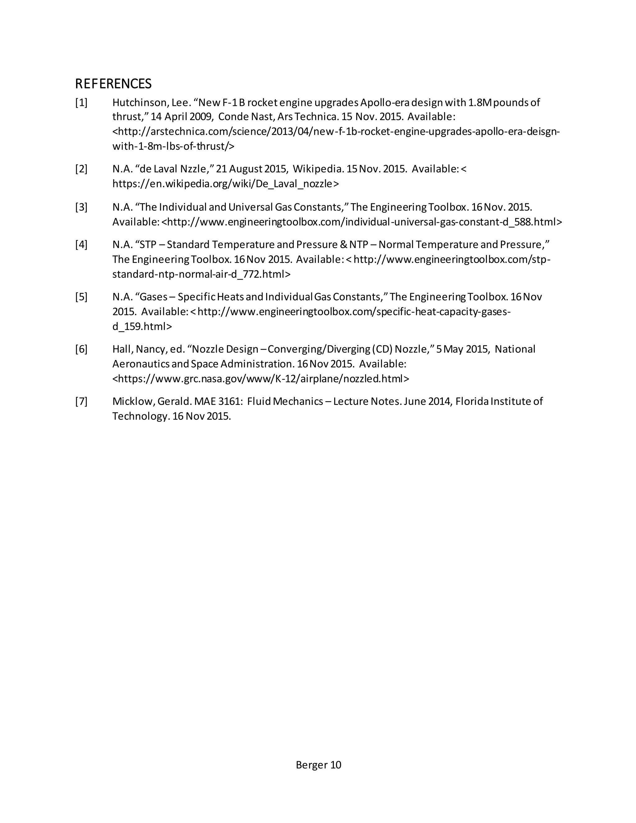 Berger 10
REFERENCES
[1] Hutchinson,Lee.“NewF-1B rocketengine upgradesApollo-eradesignwith1.8Mpoundsof
thrust,”14 April 2009, Conde Nast,ArsTechnica.15 Nov.2015. Available:
<http://arstechnica.com/science/2013/04/new-f-1b-rocket-engine-upgrades-apollo-era-deisgn-
with-1-8m-lbs-of-thrust/>
[2] N.A.“de Laval Nzzle,”21 August2015, Wikipedia.15Nov.2015. Available:<
https://en.wikipedia.org/wiki/De_Laval_nozzle>
[3] N.A.“The Individual andUniversal GasConstants,”The EngineeringToolbox.16Nov.2015.
Available:<http://www.engineeringtoolbox.com/individual-universal-gas-constant-d_588.html>
[4] N.A.“STP – Standard Temperature andPressure &NTP – Normal Temperature andPressure,”
The EngineeringToolbox.16Nov 2015. Available:< http://www.engineeringtoolbox.com/stp-
standard-ntp-normal-air-d_772.html>
[5] N.A.“Gases – SpecificHeatsandIndividualGasConstants,”The EngineeringToolbox.16Nov
2015. Available:<http://www.engineeringtoolbox.com/specific-heat-capacity-gases-
d_159.html>
[6] Hall,Nancy,ed.“Nozzle Design –Converging/Diverging(CD) Nozzle,”5May 2015, National
AeronauticsandSpace Administration.16Nov2015. Available:
<https://www.grc.nasa.gov/www/K-12/airplane/nozzled.html>
[7] Micklow,Gerald.MAE 3161: FluidMechanics – Lecture Notes.June 2014, FloridaInstitute of
Technology.16 Nov2015.
 