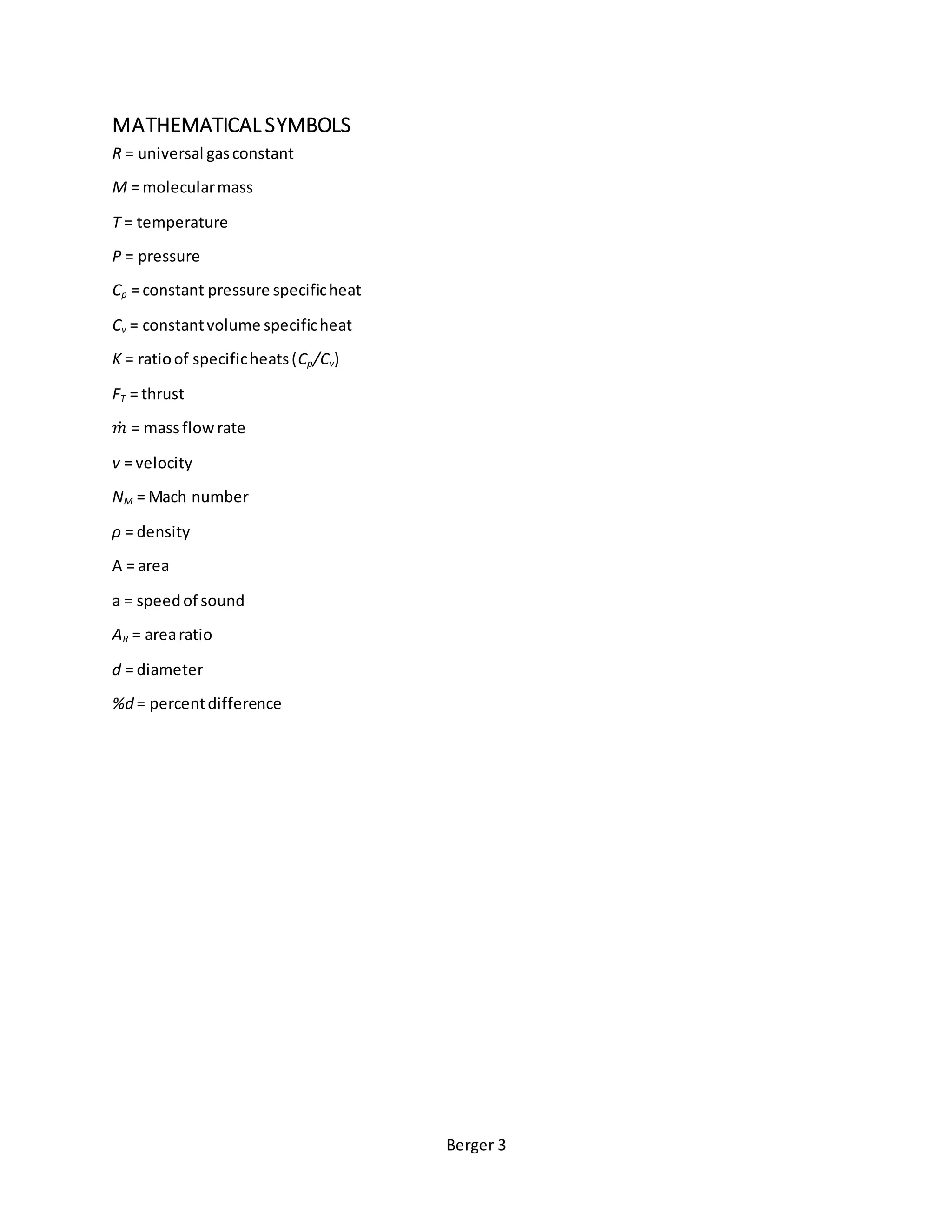 Berger 3
MATHEMATICAL SYMBOLS
R = universal gasconstant
M = molecularmass
T = temperature
P = pressure
Cp = constant pressure specificheat
Cv = constantvolume specificheat
K = ratioof specificheats(Cp/Cv)
FT = thrust
𝑚̇ = massflowrate
v = velocity
NM = Mach number
ρ = density
A = area
a = speedof sound
AR = arearatio
d = diameter
%d = percentdifference
 