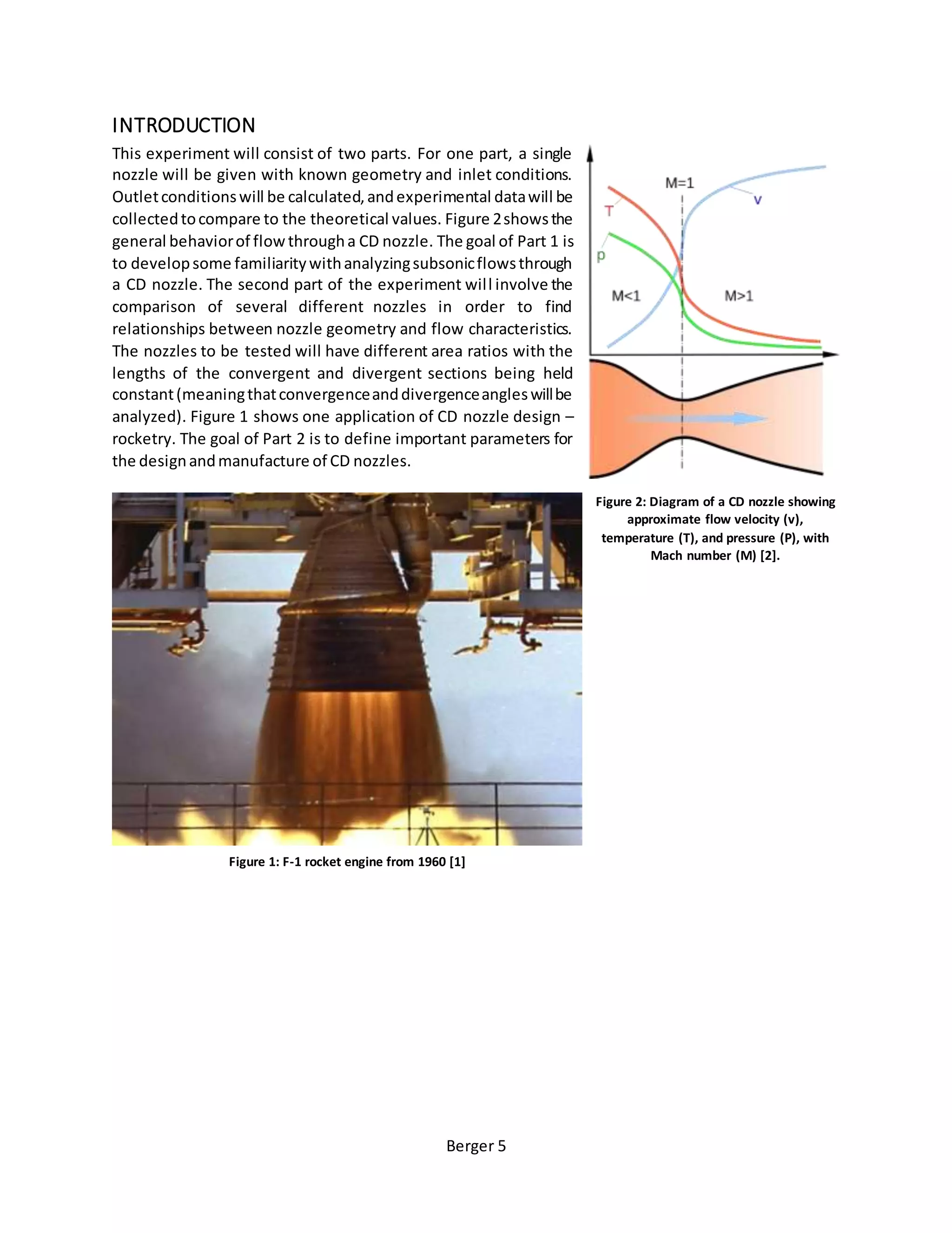 Berger 5
INTRODUCTION
This experiment will consist of two parts. For one part, a single
nozzle will be given with known geometry and inlet conditions.
Outletconditionswill be calculated,andexperimental datawill be
collectedtocompare to the theoretical values. Figure 2showsthe
general behaviorof flowthrougha CD nozzle. The goal of Part 1 is
to developsome familiaritywithanalyzingsubsonicflowsthrough
a CD nozzle. The second part of the experiment will involve the
comparison of several different nozzles in order to find
relationships between nozzle geometry and flow characteristics.
The nozzles to be tested will have different area ratios with the
lengths of the convergent and divergent sections being held
constant(meaningthatconvergenceanddivergenceangleswillbe
analyzed). Figure 1 shows one application of CD nozzle design –
rocketry. The goal of Part 2 is to define important parameters for
the designandmanufacture of CD nozzles.
Figure 2: Diagram of a CD nozzle showing
approximate flow velocity (v),
temperature (T), and pressure (P), with
Mach number (M) [2].
Figure 1: F-1 rocket engine from 1960 [1]
 