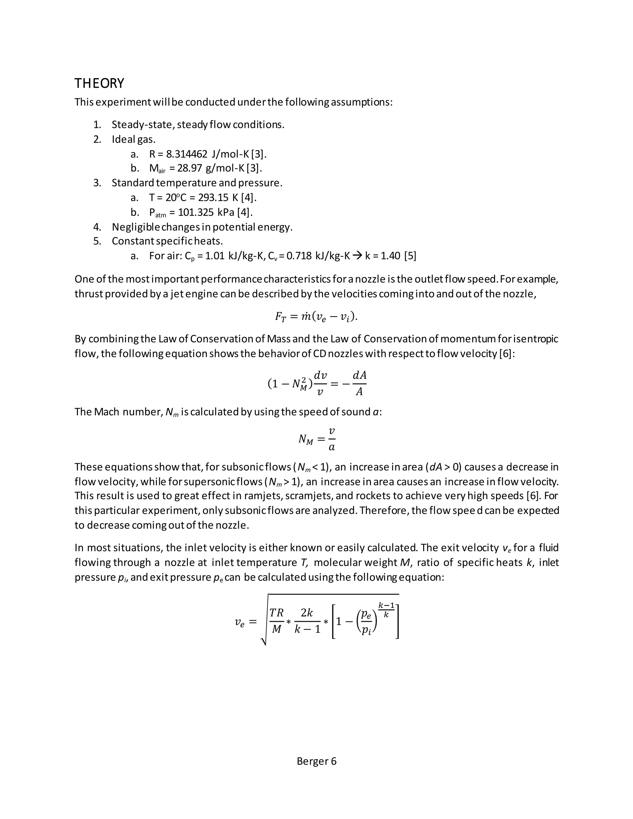 Berger 6
THEORY
Thisexperimentwillbe conductedunderthe followingassumptions:
1. Steady-state,steadyflow conditions.
2. Ideal gas.
a. R = 8.314462 J/mol-K[3].
b. Mair = 28.97 g/mol-K[3].
3. Standardtemperature andpressure.
a. T = 20o
C = 293.15 K [4].
b. Patm = 101.325 kPa [4].
4. Negligiblechangesinpotential energy.
5. Constantspecificheats.
a. For air: Cp = 1.01 kJ/kg-K,Cv = 0.718 kJ/kg-K k = 1.40 [5]
One of the mostimportantperformancecharacteristicsforanozzle isthe outletflow speed.Forexample,
thrustprovidedbya jetengine canbe describedbythe velocitiescomingintoandoutof the nozzle,
𝐹𝑇 = 𝑚̇ ( 𝑣𝑒 − 𝑣𝑖).
By combiningthe Lawof Conservationof Massand the Law of Conservationof momentumforisentropic
flow,the followingequationshowsthe behaviorof CDnozzleswithrespecttoflow velocity[6]:
(1 − 𝑁 𝑀
2 )
𝑑𝑣
𝑣
= −
𝑑𝐴
𝐴
The Mach number, Nm iscalculatedby usingthe speedof sound a:
𝑁 𝑀 =
𝑣
𝑎
These equationsshowthat,for subsonicflows(Nm < 1), an increase inarea (dA > 0) causesa decrease in
flowvelocity,while forsupersonicflows(Nm > 1), an increase inarea causesan increase inflow velocity.
This result is used to great effect in ramjets,scramjets,and rockets to achieve veryhigh speeds [6]. For
thisparticular experiment,onlysubsonicflowsare analyzed.Therefore,the flow speedcanbe expected
to decrease comingoutof the nozzle.
In most situations, the inlet velocity is either known or easily calculated. The exit velocity ve for a fluid
flowing through a nozzle at inlet temperature T, molecular weight M, ratio of specific heats k, inlet
pressure pi,andexitpressure pe can be calculatedusingthe followingequation:
𝑣𝑒 = √
𝑇𝑅
𝑀
∗
2𝑘
𝑘 − 1
∗ [1 − (
𝑝𝑒
𝑝𝑖
)
𝑘−1
𝑘
]
 