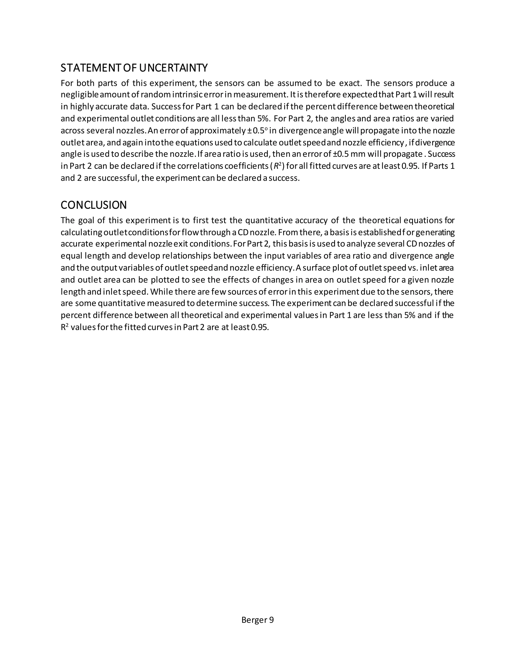 Berger 9
STATEMENTOF UNCERTAINTY
For both parts of this experiment, the sensors can be assumed to be exact. The sensors produce a
negligibleamountof randomintrinsicerrorinmeasurement.Itistherefore expectedthatPart1will result
in highlyaccurate data. Successfor Part 1 can be declaredif the percentdifference betweentheoretical
and experimental outletconditionsare all lessthan 5%. For Part 2, the anglesand area ratios are varied
across several nozzles.Anerrorof approximately±0.5o
in divergenceangle willpropagate intothe nozzle
outletarea,andagainintothe equationsusedtocalculate outletspeedandnozzle efficiency,ifdivergence
angle isusedtodescribe the nozzle.If arearatioisused,thenanerrorof ±0.5 mm will propagate.Success
inPart 2 can be declaredif the correlationscoefficients(R2
) forall fittedcurvesare atleast0.95. If Parts 1
and 2 are successful,the experimentcanbe declaredasuccess.
CONCLUSION
The goal of this experiment is to first test the quantitative accuracy of the theoretical equations for
calculatingoutletconditionsforflowthroughaCDnozzle.Fromthere,abasisisestablishedforgenerating
accurate experimental nozzleexit conditions.ForPart2, thisbasisisusedtoanalyze several CDnozzles of
equal length and develop relationships between the input variables of area ratio and divergence angle
andthe outputvariablesof outletspeedandnozzle efficiency.A surface plotof outletspeedvs.inletarea
and outlet area can be plotted to see the effects of changes in area on outlet speed for a given nozzle
lengthandinletspeed.While there are few sourcesof errorinthis experimentdue tothe sensors,there
are some quantitative measuredtodetermine success.The experimentcanbe declaredsuccessful if the
percent difference between all theoretical and experimental valuesin Part 1 are less than 5% and if the
R2
valuesforthe fittedcurvesinPart2 are at least0.95.
 