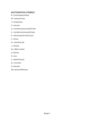 Berger 3
MATHEMATICAL SYMBOLS
R = universal gasconstant
M = molecularmass
T = temperature
P = pressure
Cp = constant pressure specificheat
Cv = constantvolume specificheat
K = ratioof specificheats(Cp/Cv)
FT = thrust
𝑚̇ = massflowrate
v = velocity
NM = Mach number
ρ = density
A = area
a = speedof sound
AR = arearatio
d = diameter
%d = percentdifference
 