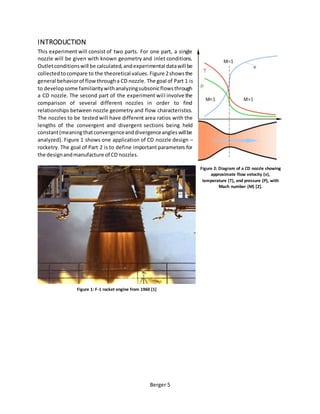 Berger 5
INTRODUCTION
This experiment will consist of two parts. For one part, a single
nozzle will be given with known geometry and inlet conditions.
Outletconditionswill be calculated,andexperimental datawill be
collectedtocompare to the theoretical values. Figure 2showsthe
general behaviorof flowthrougha CD nozzle. The goal of Part 1 is
to developsome familiaritywithanalyzingsubsonicflowsthrough
a CD nozzle. The second part of the experiment will involve the
comparison of several different nozzles in order to find
relationships between nozzle geometry and flow characteristics.
The nozzles to be tested will have different area ratios with the
lengths of the convergent and divergent sections being held
constant(meaningthatconvergenceanddivergenceangleswillbe
analyzed). Figure 1 shows one application of CD nozzle design –
rocketry. The goal of Part 2 is to define important parameters for
the designandmanufacture of CD nozzles.
Figure 2: Diagram of a CD nozzle showing
approximate flow velocity (v),
temperature (T), and pressure (P), with
Mach number (M) [2].
Figure 1: F-1 rocket engine from 1960 [1]
 
