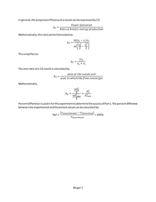 Berger 7
In general,the propulsiveefficiencyof anozzle canbe expressedby[7]:
𝜂 𝑃 =
𝑃𝑜𝑤𝑒𝑟 𝑑𝑒𝑙𝑖𝑣𝑒𝑟𝑒𝑑
𝑅𝑎𝑡𝑒 𝑜𝑓 𝑘𝑖𝑛𝑒𝑡𝑖𝑐 𝑒𝑛𝑒𝑟𝑔𝑦 𝑝𝑟𝑜𝑑𝑢𝑐𝑡𝑖𝑜𝑛
Mathematically,thisratiocanbe formulatedas:
𝜂 𝑃 =
𝑚̇ ( 𝑣𝑒 − 𝑣𝑖) 𝑣𝑖
𝑚̇ (
𝑣𝑒
2
2
−
𝑣𝑖
2
2
)
Thissimplifiesto:
𝜂 𝑃 =
2𝑣𝑖
𝑣𝑒 + 𝑣𝑖
The area ratio of a CD nozzle iscalculatedby:
𝐴 𝑅 =
𝑎𝑟𝑒𝑎 𝑎𝑡 𝑡ℎ𝑒 𝑛𝑜𝑧𝑧𝑙𝑒 𝑒𝑥𝑖𝑡
𝑎𝑟𝑒𝑎 𝑡𝑜 𝑤ℎ𝑖𝑐ℎ 𝑡ℎ𝑒 𝑓𝑙𝑜𝑤 𝑐𝑜𝑛𝑣𝑒𝑟𝑔𝑒𝑠
Mathematically,
𝐴 𝑅 =
𝜋𝑑 𝑒
2
4
𝜋𝑑 𝑐𝑜𝑛𝑣
2
4
=
𝑑 𝑒
2
𝑑 𝑐𝑜𝑛𝑣
2
Percentdifference isusedinforthisexperimenttodeterminethesuccessofPart1.The percentdifference
betweenthe experimental andtheoretical valuescanbe calculatedby:
%𝑑 =
|𝑣 𝑒𝑥𝑝𝑒𝑟𝑖𝑚𝑒𝑛𝑡𝑎𝑙 − 𝑣 𝑡ℎ𝑒𝑜𝑟𝑒𝑡𝑖 𝑐 𝑎𝑙|
𝑣 𝑡ℎ𝑒𝑜𝑟𝑒𝑡𝑖𝑐𝑎𝑙
∗ 100%
 