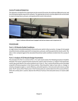 Berger 8
FACILITY ANDAPPARATUS
The apparatusneededforthisexperimentare the several CDnozzles,the JetStream500windtunnel,and
the accompanyingdata acquisitionsoftware. The appropriate sensorsmustbe addedtothe windtunnel
to acquire temperature,pressure,andspeedandthe nozzle inletandexit.
Figure 3: JetStream 500 wind tunnel (equipped with the force balance used in Experiment 11).
PROCEDURE
Part1: CD NozzleOutletConditions
A single nozzleisselectedandplacedinthe windtunnel,whichisthenturnedon. A range of inletspeeds
shouldbe tested,anddata acquiredfor temperature,pressure,andflow speedatthe nozzle outlet.This
data is then compared against the calculated theoretical outlet conditions to determine the success of
Part 1.
Part2: Analysis of CD NozzleDesignParameters
The procedure for Part 2 is similar to Part 1. For each nozzle tested, the following procedure should be
followed.The nozzle isplacedintothe windtunnel,whichisthenturnedon. A range of inletspeedsare
usedto generate datafor the outletconditions(asin Part 1). Then,nozzle efficienciescan be calculated
using the efficiency equation in the theory section. Plots should be made of area ratio vs. change in
velocity,divergence angle vs.nozzle efficiency,andoutletspeedvs.inletareaand outletarea (a surface
plot).The R2
valuesof the fittedcurvesinthe firsttwo plotsare usedto determine the successof Part2,
while the surface plot is used to observe the effects of various inlet and outlet areas on nozzle outlet
speed.
 