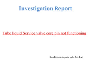 Tube liquid Service valve core pin not functioning
Sunchirin Auto parts India Pvt. Ltd.
Investigation Report
 