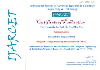International Journal of Advanced Research in Computer
Engineering & Technology
Certificate of Publication
This is to certify that Prof. /Dr. /Mr. /Mrs. /Ms.
Rajratan kamble
has published the paper titled
Design of U-shape microstrip patch antenna at 2.4GHz
in International Journal of Advanced Research in Computer Engineering
& Technology, Volume..4..Issue…3...,..March-2015..,pp..0717..-..0720...
Editor-in-Chief
International Journal of Advanced Research in
Computer Engineering & Technology(IJARCET)
ISSN: 2278 – 1323
IJARCET
 