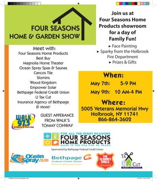 FOUR SEASONS
HOME & GARDEN SHOW
May 7th:
May 9th:
5-9 PM
10 AM-4 PM
When:
5005 Veterans Memorial Hwy
Holbrook, NY 11741
866-864-3602
Where:
Join us at
Four Seasons Home
Products showroom
for a day of
Family Fun!
▶ Face Painting
▶ Sparky from the Holbrook
Fire Department
▶ Prizes & Gifts
Meet with:
Four Seasons Home Products
Best Buy
Magnolia Home Theater
Ocean Spray Spas & Saunas
Cancos Tile
Slomins
Wood Kingdom
Empower Solar
Bethpage Federal Credit Union
LI Tax Cut
Insurance Agency of Bethpage
& More!
Sponsored by Bethpage Federal Credit Union
GUEST APPERANCE
FROM WALK’S
TOMMY CONWAY
FullPage_HomeTownShopper.indd 1 5/1/2015 3:44:15 PM
 