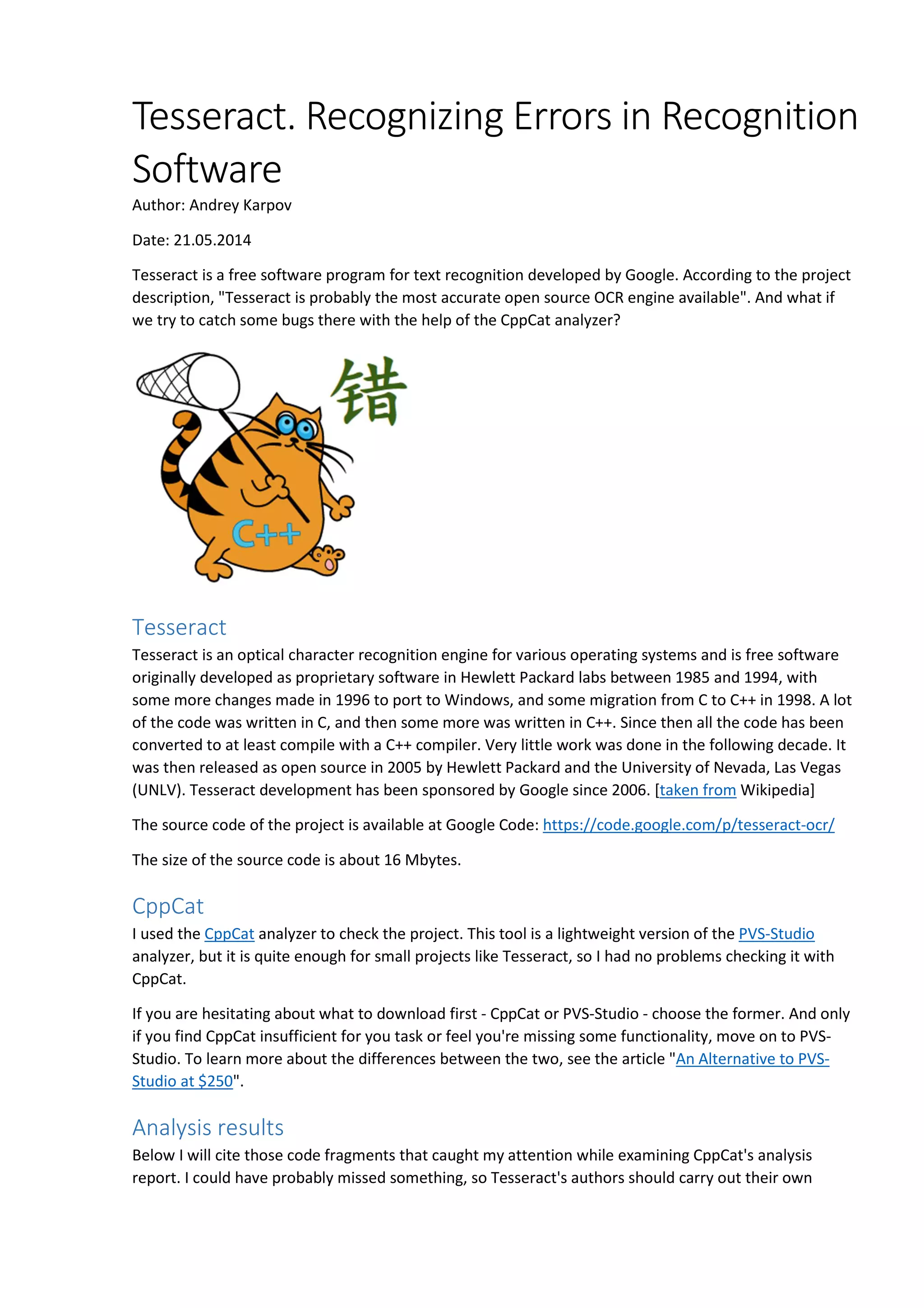 Tesseract. Recognizing Errors in Recognition 
Software 
Author: Andrey Karpov 
Date: 21.05.2014 
Tesseract is a free software program for text recognition developed by Google. According to the project 
description, "Tesseract is probably the most accurate open source OCR engine available". And what if 
we try to catch some bugs there with the help of the CppCat analyzer? 
Tesseract 
Tesseract is an optical character recognition engine for various operating systems and is free software 
originally developed as proprietary software in Hewlett Packard labs between 1985 and 1994, with 
some more changes made in 1996 to port to Windows, and some migration from C to C++ in 1998. A lot 
of the code was written in C, and then some more was written in C++. Since then all the code has been 
converted to at least compile with a C++ compiler. Very little work was done in the following decade. It 
was then released as open source in 2005 by Hewlett Packard and the University of Nevada, Las Vegas 
(UNLV). Tesseract development has been sponsored by Google since 2006. [taken from Wikipedia] 
The source code of the project is available at Google Code: https://code.google.com/p/tesseract-ocr/ 
The size of the source code is about 16 Mbytes. 
CppCat 
I used the CppCat analyzer to check the project. This tool is a lightweight version of the PVS-Studio 
analyzer, but it is quite enough for small projects like Tesseract, so I had no problems checking it with 
CppCat. 
If you are hesitating about what to download first - CppCat or PVS-Studio - choose the former. And only 
if you find CppCat insufficient for you task or feel you're missing some functionality, move on to PVS-Studio. 
To learn more about the differences between the two, see the article "An Alternative to PVS-Studio 
at $250". 
Analysis results 
Below I will cite those code fragments that caught my attention while examining CppCat's analysis 
report. I could have probably missed something, so Tesseract's authors should carry out their own 
 
