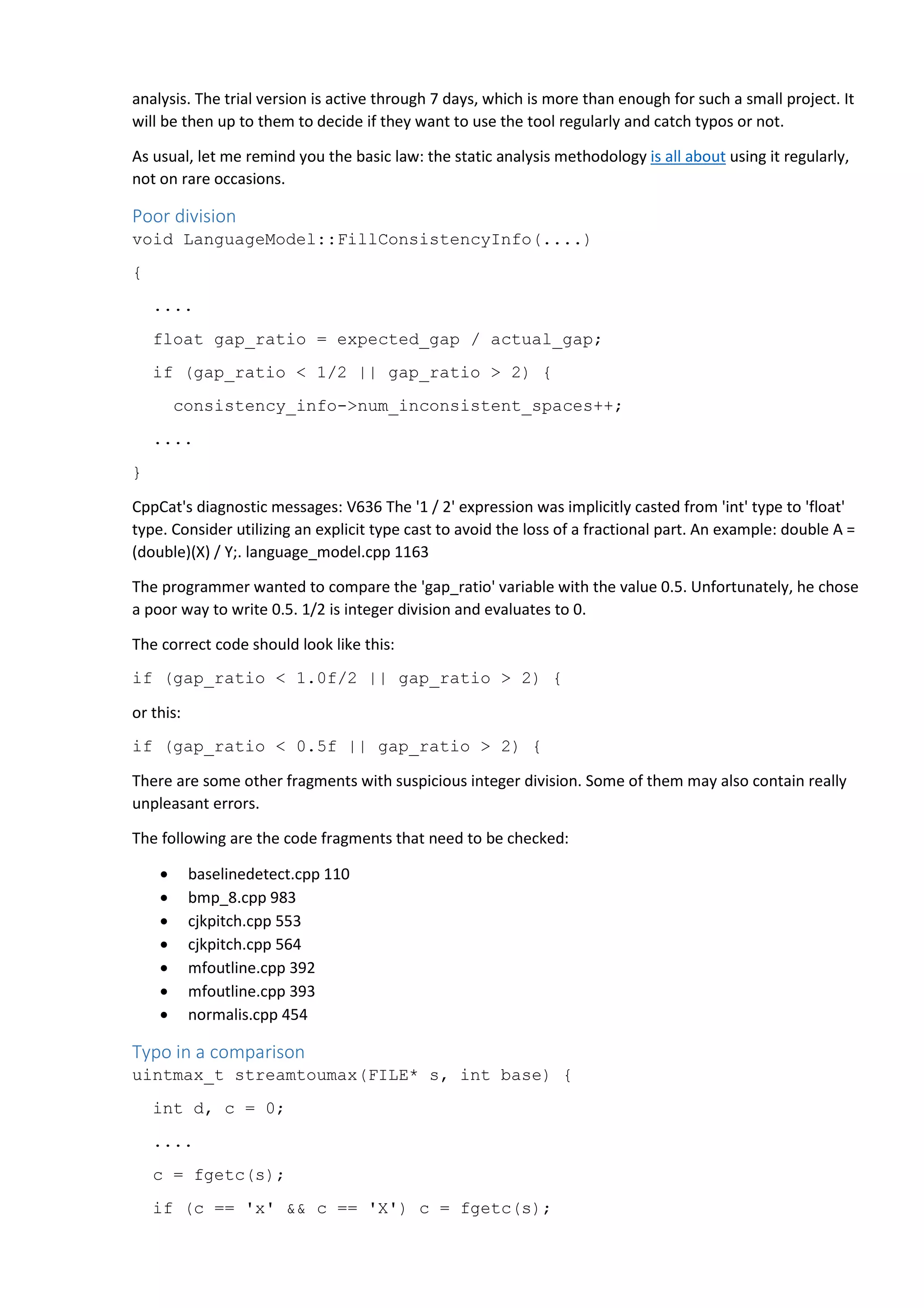 analysis. The trial version is active through 7 days, which is more than enough for such a small project. It 
will be then up to them to decide if they want to use the tool regularly and catch typos or not. 
As usual, let me remind you the basic law: the static analysis methodology is all about using it regularly, 
not on rare occasions. 
Poor division 
void LanguageModel::FillConsistencyInfo(....) 
{ 
.... 
float gap_ratio = expected_gap / actual_gap; 
if (gap_ratio < 1/2 || gap_ratio > 2) { 
consistency_info->num_inconsistent_spaces++; 
.... 
} 
CppCat's diagnostic messages: V636 The '1 / 2' expression was implicitly casted from 'int' type to 'float' 
type. Consider utilizing an explicit type cast to avoid the loss of a fractional part. An example: double A = 
(double)(X) / Y;. language_model.cpp 1163 
The programmer wanted to compare the 'gap_ratio' variable with the value 0.5. Unfortunately, he chose 
a poor way to write 0.5. 1/2 is integer division and evaluates to 0. 
The correct code should look like this: 
if (gap_ratio < 1.0f/2 || gap_ratio > 2) { 
or this: 
if (gap_ratio < 0.5f || gap_ratio > 2) { 
There are some other fragments with suspicious integer division. Some of them may also contain really 
unpleasant errors. 
The following are the code fragments that need to be checked: 
• baselinedetect.cpp 110 
• bmp_8.cpp 983 
• cjkpitch.cpp 553 
• cjkpitch.cpp 564 
• mfoutline.cpp 392 
• mfoutline.cpp 393 
• normalis.cpp 454 
Typo in a comparison 
uintmax_t streamtoumax(FILE* s, int base) { 
int d, c = 0; 
.... 
c = fgetc(s); 
if (c == 'x' && c == 'X') c = fgetc(s); 
 