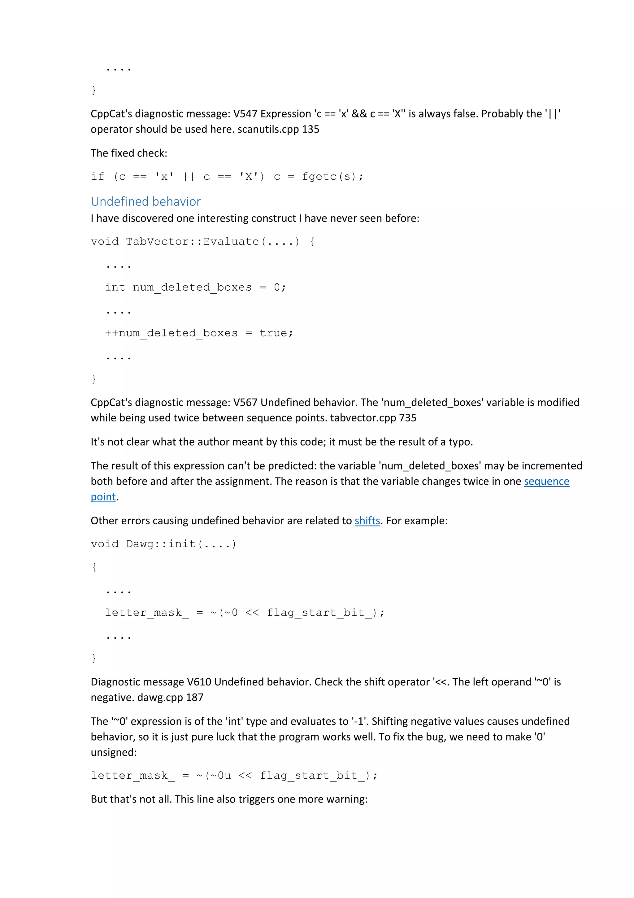 .... 
} 
CppCat's diagnostic message: V547 Expression 'c == 'x' && c == 'X'' is always false. Probably the '||' 
operator should be used here. scanutils.cpp 135 
The fixed check: 
if (c == 'x' || c == 'X') c = fgetc(s); 
Undefined behavior 
I have discovered one interesting construct I have never seen before: 
void TabVector::Evaluate(....) { 
.... 
int num_deleted_boxes = 0; 
.... 
++num_deleted_boxes = true; 
.... 
} 
CppCat's diagnostic message: V567 Undefined behavior. The 'num_deleted_boxes' variable is modified 
while being used twice between sequence points. tabvector.cpp 735 
It's not clear what the author meant by this code; it must be the result of a typo. 
The result of this expression can't be predicted: the variable 'num_deleted_boxes' may be incremented 
both before and after the assignment. The reason is that the variable changes twice in one sequence 
point. 
Other errors causing undefined behavior are related to shifts. For example: 
void Dawg::init(....) 
{ 
.... 
letter_mask_ = ~(~0 << flag_start_bit_); 
.... 
} 
Diagnostic message V610 Undefined behavior. Check the shift operator '<<. The left operand '~0' is 
negative. dawg.cpp 187 
The '~0' expression is of the 'int' type and evaluates to '-1'. Shifting negative values causes undefined 
behavior, so it is just pure luck that the program works well. To fix the bug, we need to make '0' 
unsigned: 
letter_mask_ = ~(~0u << flag_start_bit_); 
But that's not all. This line also triggers one more warning: 
 