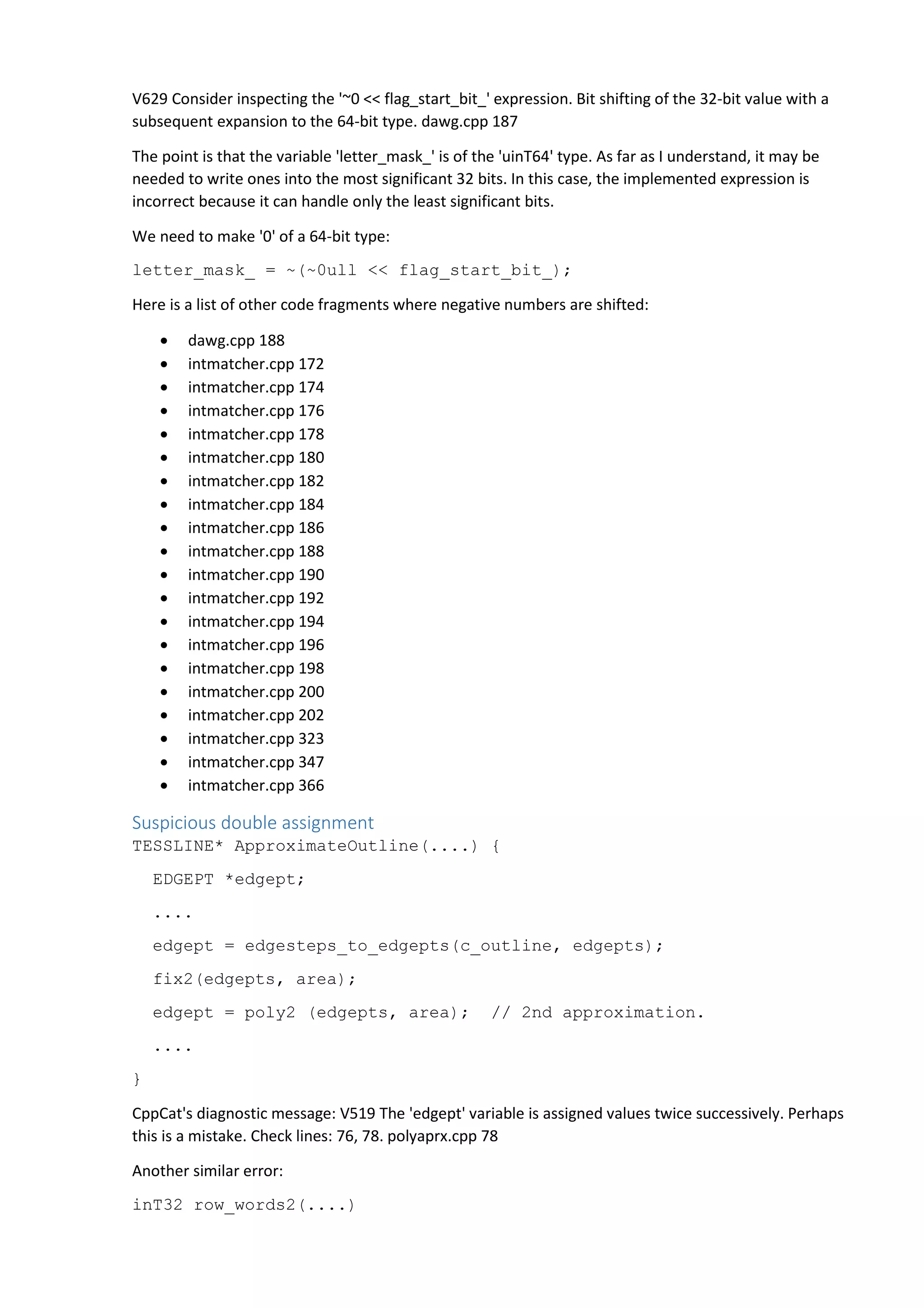 V629 Consider inspecting the '~0 << flag_start_bit_' expression. Bit shifting of the 32-bit value with a 
subsequent expansion to the 64-bit type. dawg.cpp 187 
The point is that the variable 'letter_mask_' is of the 'uinT64' type. As far as I understand, it may be 
needed to write ones into the most significant 32 bits. In this case, the implemented expression is 
incorrect because it can handle only the least significant bits. 
We need to make '0' of a 64-bit type: 
letter_mask_ = ~(~0ull << flag_start_bit_); 
Here is a list of other code fragments where negative numbers are shifted: 
• dawg.cpp 188 
• intmatcher.cpp 172 
• intmatcher.cpp 174 
• intmatcher.cpp 176 
• intmatcher.cpp 178 
• intmatcher.cpp 180 
• intmatcher.cpp 182 
• intmatcher.cpp 184 
• intmatcher.cpp 186 
• intmatcher.cpp 188 
• intmatcher.cpp 190 
• intmatcher.cpp 192 
• intmatcher.cpp 194 
• intmatcher.cpp 196 
• intmatcher.cpp 198 
• intmatcher.cpp 200 
• intmatcher.cpp 202 
• intmatcher.cpp 323 
• intmatcher.cpp 347 
• intmatcher.cpp 366 
Suspicious double assignment 
TESSLINE* ApproximateOutline(....) { 
EDGEPT *edgept; 
.... 
edgept = edgesteps_to_edgepts(c_outline, edgepts); 
fix2(edgepts, area); 
edgept = poly2 (edgepts, area); // 2nd approximation. 
.... 
} 
CppCat's diagnostic message: V519 The 'edgept' variable is assigned values twice successively. Perhaps 
this is a mistake. Check lines: 76, 78. polyaprx.cpp 78 
Another similar error: 
inT32 row_words2(....) 
 