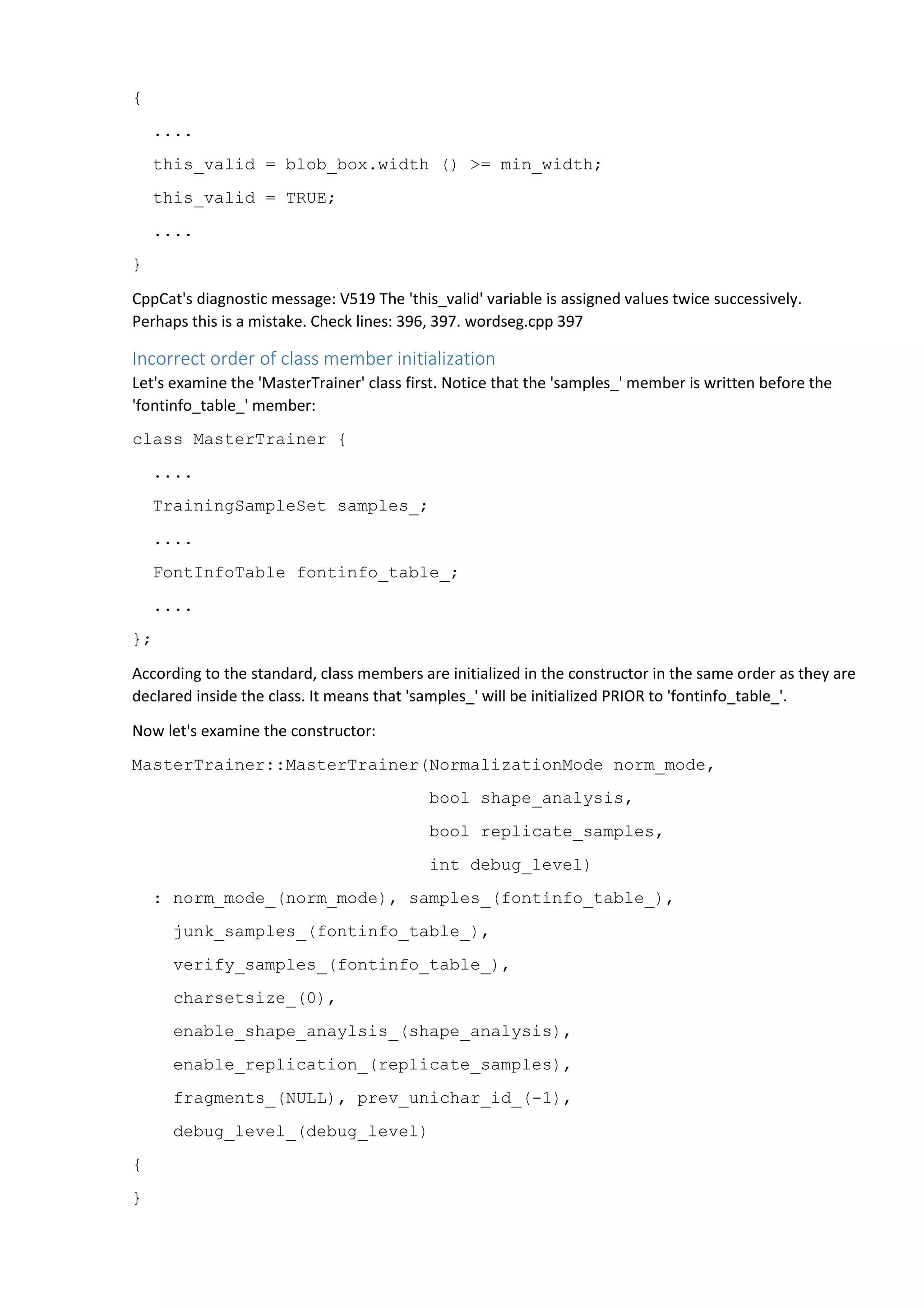 { 
.... 
this_valid = blob_box.width () >= min_width; 
this_valid = TRUE; 
.... 
} 
CppCat's diagnostic message: V519 The 'this_valid' variable is assigned values twice successively. 
Perhaps this is a mistake. Check lines: 396, 397. wordseg.cpp 397 
Incorrect order of class member initialization 
Let's examine the 'MasterTrainer' class first. Notice that the 'samples_' member is written before the 
'fontinfo_table_' member: 
class MasterTrainer { 
.... 
TrainingSampleSet samples_; 
.... 
FontInfoTable fontinfo_table_; 
.... 
}; 
According to the standard, class members are initialized in the constructor in the same order as they are 
declared inside the class. It means that 'samples_' will be initialized PRIOR to 'fontinfo_table_'. 
Now let's examine the constructor: 
MasterTrainer::MasterTrainer(NormalizationMode norm_mode, 
bool shape_analysis, 
bool replicate_samples, 
int debug_level) 
: norm_mode_(norm_mode), samples_(fontinfo_table_), 
junk_samples_(fontinfo_table_), 
verify_samples_(fontinfo_table_), 
charsetsize_(0), 
enable_shape_anaylsis_(shape_analysis), 
enable_replication_(replicate_samples), 
fragments_(NULL), prev_unichar_id_(-1), 
debug_level_(debug_level) 
{ 
} 
 