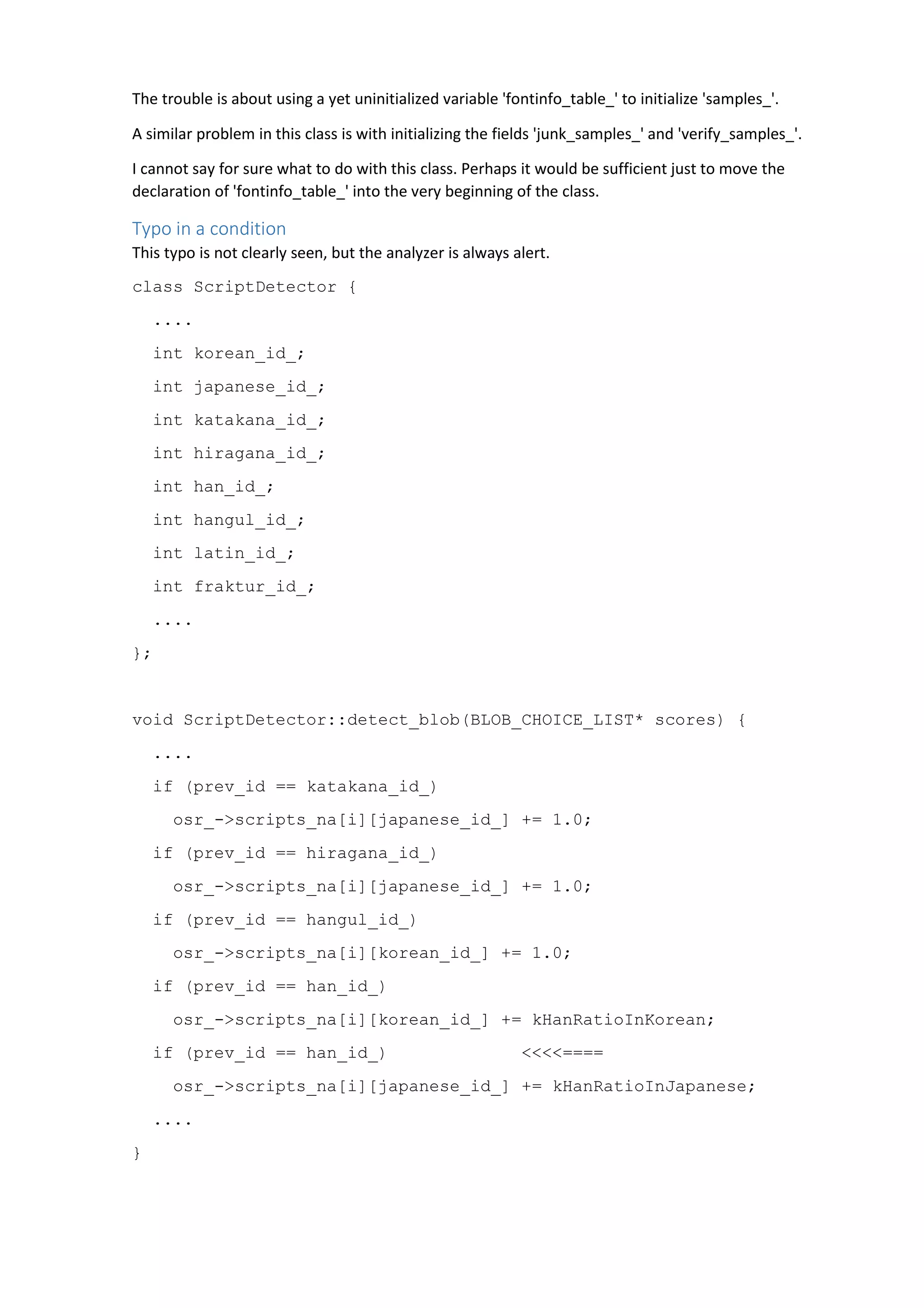 The trouble is about using a yet uninitialized variable 'fontinfo_table_' to initialize 'samples_'. 
A similar problem in this class is with initializing the fields 'junk_samples_' and 'verify_samples_'. 
I cannot say for sure what to do with this class. Perhaps it would be sufficient just to move the 
declaration of 'fontinfo_table_' into the very beginning of the class. 
Typo in a condition 
This typo is not clearly seen, but the analyzer is always alert. 
class ScriptDetector { 
.... 
int korean_id_; 
int japanese_id_; 
int katakana_id_; 
int hiragana_id_; 
int han_id_; 
int hangul_id_; 
int latin_id_; 
int fraktur_id_; 
.... 
}; 
void ScriptDetector::detect_blob(BLOB_CHOICE_LIST* scores) { 
.... 
if (prev_id == katakana_id_) 
osr_->scripts_na[i][japanese_id_] += 1.0; 
if (prev_id == hiragana_id_) 
osr_->scripts_na[i][japanese_id_] += 1.0; 
if (prev_id == hangul_id_) 
osr_->scripts_na[i][korean_id_] += 1.0; 
if (prev_id == han_id_) 
osr_->scripts_na[i][korean_id_] += kHanRatioInKorean; 
if (prev_id == han_id_) <<<<==== 
osr_->scripts_na[i][japanese_id_] += kHanRatioInJapanese; 
.... 
} 
 