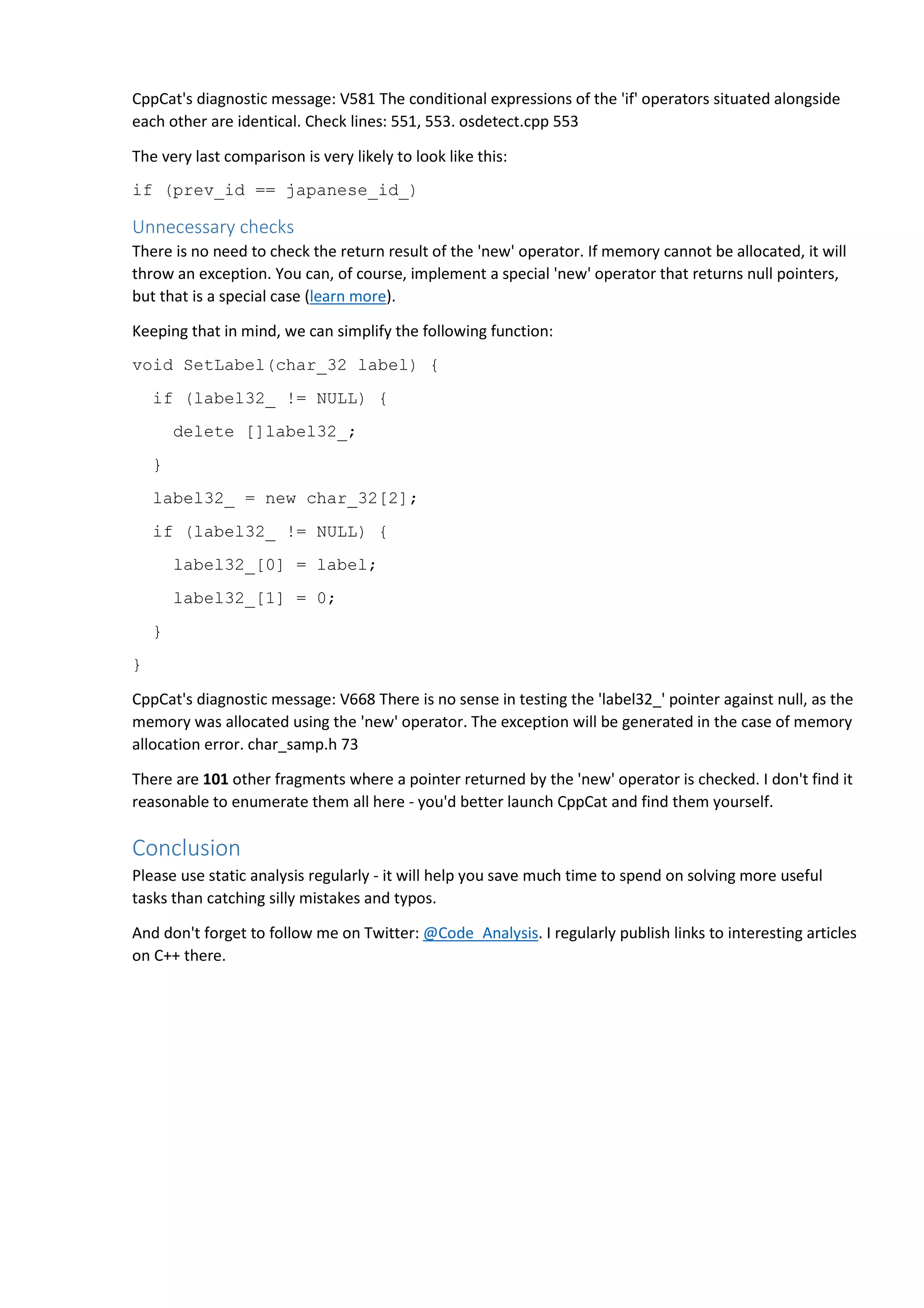 CppCat's diagnostic message: V581 The conditional expressions of the 'if' operators situated alongside 
each other are identical. Check lines: 551, 553. osdetect.cpp 553 
The very last comparison is very likely to look like this: 
if (prev_id == japanese_id_) 
Unnecessary checks 
There is no need to check the return result of the 'new' operator. If memory cannot be allocated, it will 
throw an exception. You can, of course, implement a special 'new' operator that returns null pointers, 
but that is a special case (learn more). 
Keeping that in mind, we can simplify the following function: 
void SetLabel(char_32 label) { 
if (label32_ != NULL) { 
delete []label32_; 
} 
label32_ = new char_32[2]; 
if (label32_ != NULL) { 
label32_[0] = label; 
label32_[1] = 0; 
} 
} 
CppCat's diagnostic message: V668 There is no sense in testing the 'label32_' pointer against null, as the 
memory was allocated using the 'new' operator. The exception will be generated in the case of memory 
allocation error. char_samp.h 73 
There are 101 other fragments where a pointer returned by the 'new' operator is checked. I don't find it 
reasonable to enumerate them all here - you'd better launch CppCat and find them yourself. 
Conclusion 
Please use static analysis regularly - it will help you save much time to spend on solving more useful 
tasks than catching silly mistakes and typos. 
And don't forget to follow me on Twitter: @Code_Analysis. I regularly publish links to interesting articles 
on C++ there. 
