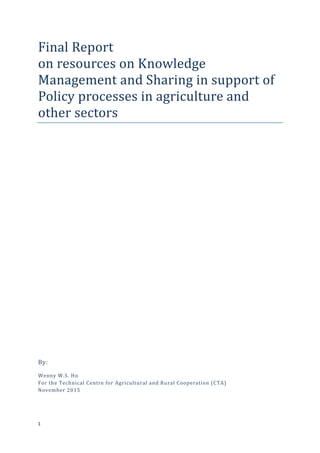 1
Final Report
on resources on Knowledge
Management and Sharing in support of
Policy processes in agriculture and
other sectors
By:
Wenny W.S. Ho
For the Technical Centre for Agricultural and Rural Cooperation (CTA)
November 2015
 