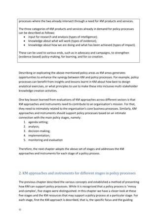 11
processes where the two already intersect through a need for KM products and services.
The three categories of KM products and services already in demand for policy processes
can be described as follows:
 input for research and analysis (types of intelligence);
 knowledge about what will work (types of evidence);
 knowledge about how we are doing and what has been achieved (types of impact).
These can be used to various ends, such as in advocacy and campaigns, to strengthen
(evidence-based) policy-making, for learning, and for co-creation.
Describing or explicating the above-mentioned policy areas as KM areas generates
opportunities to enhance the synergy between KM and policy processes. For example, policy
processes can benefit from insights and lessons learnt in KM about how best to design
analytical exercises, or what principles to use to make these into inclusive multi-stakeholder
knowledge creation activities.
One key lesson learned from evaluations of KM approaches across different sectors is that
KM approaches and instruments need to contribute to an organisation’s mission. For that,
they need to intimately related to the organisation’s core business processes. Similarly, KM
approaches and instruments should support policy processes based on an intimate
connection with the main policy stages, namely:
1. agenda setting;
2. analysis;
3. decision-making;
4. implementation;
5. monitoring and evaluation
Therefore, the next chapter adopts the above set of stages and addresses the KM
approaches and instruments for each stage of a policy process.
2. KM approaches and instruments for different stages in policy processes
The previous chapter described the various concepts and established a method of presenting
how KM can support policy processes. While it is recognized that a policy process is ‘messy
and complex’, five stages were distinguished. In this chapter we have a closer look at these
five stages and the KM resources that may support a policy process at a particular stage. For
each stage, first the KM approach is described, that is, the specific focus and the guiding
 