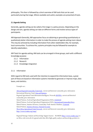 12
philosophy. This then is followed by a short overview of KM tools that can be used
particularly during that stage. Where available and useful, examples are presented of tools.
2.1 Agenda Setting
Generally, agenda setting can be called a first stage in a policy process. Depending on the
design and aim, agenda setting can take on different forms and involve various types of
participants.
KM Approach Generally, KM approaches focus on obtaining or generating quantitatively or
qualitatively better information in order to make the process of agenda setting more robust.
This may be achieved by including information from other stakeholders like, for example,
local communities. To achieve this, systems principles may be followed for example to
identify stakeholders.
KM Tools For agenda setting, KM tools can be arranged in three groups, each with a different
knowledge purpose:
2.1.1 Information
2.1.2 Research
2.1.3 Knowledge integration
2.1.1 Information
With regard to KM tools used with the intention to expand the information base, a great
part of these are based on information systems intended to generate or improve maps, data
bases, and statistics.
Examples are:
African Regional Commodity Trade Link, current and historical commodity price information
International Monetary Fund, Data and Statistics
Regional Agricultural Trade Information Intelligence Network (RATIN), current and historical
commodity price information
United Nations, Food and Agricultural Organization (FAO), FAOSTAT
United Nations, Food and Agricultural Organization (FAO), International Commodity Prices
United Nations, Statistics Division, Commodity Trade Statistics Database, Comtrade
United Nations, Statistics Division, National Accounts
West Africa Agricultural Trade Network, current and historical commodity price information
http://www.resakss.org/map/
Regional Strategic Analysis and Knowledge Support System - ReSAKSS (http://www.resakss.org/) is
an Africa-wide network of regional nodes that offers high-quality analyses and knowledge products to
 