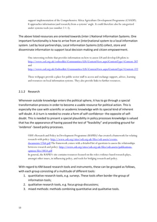 13
support implementation of the Comprehensive Africa Agriculture Development Programme (CAADP).
It approaches information (and research) from a systems’ angle. It could therefore also be categorized
under systems tools (see number 2.1.3).
The above listed resources are oriented towards (inter-) National Information Systems. One
important functionality is how to arrive from an (inter)national system to a local information
system. Led by local partnerships, Local Information Systems (LIS) collect, store and
disseminate information to support local decision-making and citizen empowerment.
One interesting website that provides information on how to assess LIS and develop LIS pilots is:
http://www.esd.org.uk/esdtoolkit/Communities/LIS/ContentView.aspx?ContentType=Content-287
and
http://www.esd.org.uk/Esdtoolkit/Communities/LIS/ContentView.aspx?ContentType=Content-372
These webpages provide a place for public sector staff to access and exchange support, advice, learning
and resources on local information systems. They also provide links to further resources.
2.1.2 Research
Whenever outside knowledge enters the political sphere, it has to go through a special
transformation process in order to become a usable resource for political action. This is
especially the case with scientific or academic knowledge with its special kind of inherent
self-doubt. A U-turn is needed to create a form of self-confidence– the opposite of self-
doubt. This is needed to present a special plausibility in policy processes knowledge is valued
that has the appearance of having passed the test of “feasibility” and providing ground for
‘evidence’- based policy processes.
ODI’s Research and Policy in Development Programme (RAPID)’s has created a framework for relating
research with policy: http://www.odi.org/sites/odi.org.uk/files/odi-assets/events-
documents/2764.pdf The framework comes with a detailed list of questions to assess the relationships
between research and policy: http://www.odi.org/sites/odi.org.uk/files/odi-assets/publications-
opinion-files/8854.pdf
In general, the RAPID’s site contains resources focused on the roles evidence based research plays,
amongst other issues, in influencing policy, and tools for bridging research and policy.
With regard to KM-based research tools and instruments, these can be grouped as follows,
with each group consisting of a multitude of different tools:
1. quantitative research tools, e.g. surveys. These tools often border the group of
information tools;
2. qualitative research tools, e.g. focus group discussions;
3. mixed methods: methods combining quantitative and qualitative tools.
 
