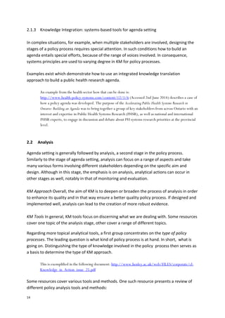 14
2.1.3 Knowledge Integration: systems-based tools for agenda setting
In complex situations, for example, when multiple stakeholders are involved, designing the
stages of a policy process requires special attention. In such conditions how to build an
agenda entails special efforts, because of the range of voices involved. In consequence,
systems principles are used to varying degree in KM for policy processes.
Examples exist which demonstrate how to use an integrated knowledge translation
approach to build a public health research agenda.
An example from the health sector how that can be done is:
http://www.health-policy-systems.com/content/12/1/6 (Accessed 2nd June 2014) describes a case of
how a policy agenda was developed. The purpose of the Accelerating Public Health Systems Research in
Ontario: Building an Agenda was to bring together a group of key stakeholders from across Ontario with an
interest and expertise in Public Health Systems Research (PHSR), as well as national and international
PHSR experts, to engage in discussion and debate about PH systems research priorities at the provincial
level.
2.2 Analysis
Agenda setting is generally followed by analysis, a second stage in the policy process.
Similarly to the stage of agenda setting, analysis can focus on a range of aspects and take
many various forms involving different stakeholders depending on the specific aim and
design. Although in this stage, the emphasis is on analysis, analytical actions can occur in
other stages as well, notably in that of monitoring and evaluation.
KM Approach Overall, the aim of KM is to deepen or broaden the process of analysis in order
to enhance its quality and in that way ensure a better quality policy process. If designed and
implemented well, analysis can lead to the creation of more robust evidence.
KM Tools In general, KM tools focus on discerning what we are dealing with. Some resources
cover one topic of the analysis stage, other cover a range of different topics.
Regarding more topical analytical tools, a first group concentrates on the type of policy
processes. The leading question is what kind of policy process is at hand. In short, what is
going on. Distinguishing the type of knowledge involved in the policy process then serves as
a basis to determine the type of KM approach.
This is exemplified in the following document: http://www.henley.ac.uk/web/FILES/corporate/cl-
Knowledge_in_Action_issue_25.pdf
Some resources cover various tools and methods. One such resource presents a review of
different policy analysis tools and methods:
 