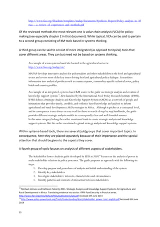 15
http://www.fao.org/fileadmin/templates/mafap/documents/Synthesis_Report/Policy_analysis_in_Af
rica_-_a_review_of_experiences_and_methods.pdf
Of the reviewed methods the most relevant one is value chain analysis (VCA) for policy-
making (see especially chapter 2 in that document). While topical, VCA can be said to pertain
to a second group consisting of KM tools based in systems thinking.
A third group can be said to consist of more integrated (as opposed to topical) tools that
cover different areas. They can but need not be based on systems thinking.
An example of a non-systems based site located in the agricultural sector is:
http://www.fao.org/mafap/en/
MAFAP develops innovative analysis for policymakers and other stakeholders in the food and agricultural
sector and covers most of the key issues driving food and agricultural policy dialogue. It translates
information into analytical products such as country reports, commodity-specific technical notes, policy
briefs and country profiles.
An example of an integrated, systems-based KM source is the guide on strategic analysis and creation of
knowledge support systems13
, first launched by the International Food Policy Research Institute (IFPRI).
IFPRI defines a Strategic Analysis and Knowledge Support System (SAKSS) as a network of people and
institutions that provides timely, credible, and evidence-based knowledge and analysis to inform
agricultural and rural development (ARD) strategies in Africa. Although it pitches at a conceptual level,
and in consequence is not always an easy read for those in search of step by step handbooks, the guide
provides different strategic analysis models in a conceptually clear and well-founded manner.
In this same category belong the earlier mentioned tools to create strategic analysis and knowledge
support systems, like the earlier mentioned regional strategy analysis and knowledge support systems.
Within systems-based tools, there are several (sub)groups that cover important topics. In
consequence, here they are placed separately because of their importance and the special
attention that should be given to the aspects they cover.
A fourth group of tools focuses on analysis of different aspects of stakeholders.
The Stakeholder Power Analysis guide developed by IIED in 200514
focuses on the analysis of power in
multi-stakeholder relations in policy processes. The guide proposes an approach with the following six
steps:
1. Develop purpose and procedures of analysis and initial understanding of the system
2. Identify key stakeholders
3. Investigate stakeholders’ interests, characteristics and circumstances
4. Identify patterns and contexts of interaction between stakeholders
13
Michael Johnson and Kathleen Flaherty
,
2011. Strategic Analysis and Knowledge Support Systems for Agriculture and
Rural Development in Africa: Translating evidence into action. IFPRI Food Security in Practice series.
http://www.ifpri.org/sites/default/files/publications/sp6.pdf Accessed 5th June 2014
14
http://www.policy-powertools.org/Tools/Understanding/docs/stakeholder_power_tool_english.pdf Accessed 6th June
2014
 