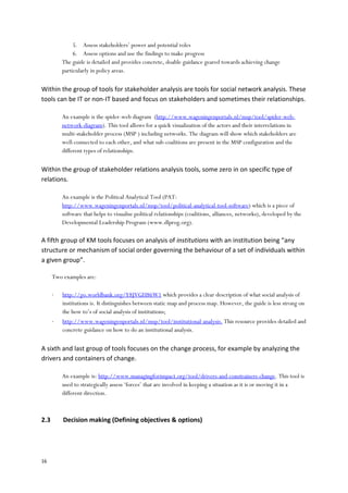 16
5. Assess stakeholders’ power and potential roles
6. Assess options and use the findings to make progress
The guide is detailed and provides concrete, doable guidance geared towards achieving change
particularly in policy areas.
Within the group of tools for stakeholder analysis are tools for social network analysis. These
tools can be IT or non-IT based and focus on stakeholders and sometimes their relationships.
An example is the spider-web diagram (http://www.wageningenportals.nl/msp/tool/spider-web-
network-diagram). This tool allows for a quick visualization of the actors and their interrelations in
multi-stakeholder process (MSP ) including networks. The diagram will show which stakeholders are
well-connected to each other, and what sub-coalitions are present in the MSP configuration and the
different types of relationships.
Within the group of stakeholder relations analysis tools, some zero in on specific type of
relations.
An example is the Political Analytical Tool (PAT:
http://www.wageningenportals.nl/msp/tool/political-analytical-tool-software) which is a piece of
software that helps to visualise political relationships (coalitions, alliances, networks), developed by the
Developmental Leadership Program (www.dlprog.org).
A fifth group of KM tools focuses on analysis of institutions with an institution being “any
structure or mechanism of social order governing the behaviour of a set of individuals within
a given group”.
Two examples are:
 http://go.worldbank.org/Y8JVGH86W1 which provides a clear description of what social analysis of
institutions is. It distinguishes between static map and process map. However, the guide is less strong on
the how to’s of social analysis of institutions;
 http://www.wageningenportals.nl/msp/tool/institutional-analysis. This resource provides detailed and
concrete guidance on how to do an institutional analysis.
A sixth and last group of tools focuses on the change process, for example by analyzing the
drivers and containers of change.
An example is: http://www.managingforimpact.org/tool/drivers-and-constrainers-change. This tool is
used to strategically assess ‘forces’ that are involved in keeping a situation as it is or moving it in a
different direction.
2.3 Decision making (Defining objectives & options)
 