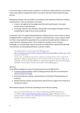 17
In the third stage of a policy process, emphasis is on decision-making. Decisions can be taken
about many aspects, but generally relate in one way or the other to planning of the policy
process.
KM Approach Overall, the aim of KM is to contribute to the robustness of decision making in
a policy process. They can contribute in two ways:
1. Create or strengthen the knowledge base from which participants in the policy
process draw to make decisions;
2. Encourage reflection and reflexivity, among others, by bringing in divergent voices or
broadening the range of issues to be considered.
At a general level, it is argued that good decision making processes need to relate to and be
embedded within an organisation’s or a network’s central processes. Various aspects of KM
can help in ensuring that the organisation has considered and optimized the conditions to
support decision-making processes. These include, for example, the use of expert
knowledge, use of technology, internal and external collaborations, organisational learning
from decisions, and developing individuals as decision makers.
One proposition how to do that is made in the following resource:
http://www.henley.ac.uk/web/FILES/corporate/cl-KM_Forum_Knowledge_in_Action_issue_21.pdf
(Accessed 16th
June 2014).
It points to five essential factors that must be worked on in an integrated way in order to improve the
organisation’s ability to make good decisions. The five factors are: the use of expert knowledge, use of
technology, internal and external collaborations, organisational learning from decisions, and developing
individuals as decision makers. These five factors relate to KM in differing degrees.
KM Tools
Three different categories of ways of making decisions are considered here:
 Consensus decision making: decision making processes that aims to find decisions
which everyone can accept.
 Hierarchical decision making: making decisions on the basis of formal positions of
authority
 Majority decision making: basing decisions which have the support of the majority of
the decision makers.
KM methods and tools can then be classified per way of decision-making.
One resource that describes these ways of decision-making and groups KM methods and tools
accordingly is: http://betterevaluation.org/plan/manage/who_controls. Although it focuses on
decisions related to evaluations, the methods and tools described can be used in policy processes, such as
the guide to consensus decision-making.
 