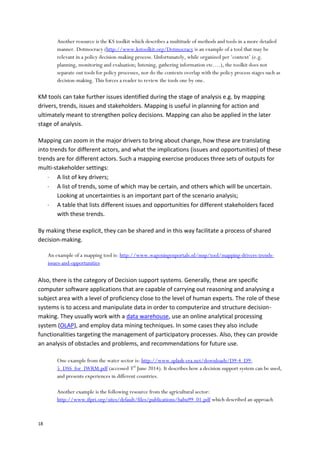 18
Another resource is the KS toolkit which describes a multitude of methods and tools in a more detailed
manner. Dotmocracy (http://www.kstoolkit.org/Dotmocracy is an example of a tool that may be
relevant in a policy decision-making process. Unfortunately, while organized per ‘context’ (e.g.
planning, monitoring and evaluation; listening, gathering information etc….), the toolkit does not
separate out tools for policy processes, nor do the contexts overlap with the policy process stages such as
decision-making. This forces a reader to review the tools one by one.
KM tools can take further issues identified during the stage of analysis e.g. by mapping
drivers, trends, issues and stakeholders. Mapping is useful in planning for action and
ultimately meant to strengthen policy decisions. Mapping can also be applied in the later
stage of analysis.
Mapping can zoom in the major drivers to bring about change, how these are translating
into trends for different actors, and what the implications (issues and opportunities) of these
trends are for different actors. Such a mapping exercise produces three sets of outputs for
multi-stakeholder settings:
 A list of key drivers;
 A list of trends, some of which may be certain, and others which will be uncertain.
Looking at uncertainties is an important part of the scenario analysis;
 A table that lists different issues and opportunities for different stakeholders faced
with these trends.
By making these explicit, they can be shared and in this way facilitate a process of shared
decision-making.
An example of a mapping tool is: http://www.wageningenportals.nl/msp/tool/mapping-drivers-trends-
issues-and-opportunities
Also, there is the category of Decision support systems. Generally, these are specific
computer software applications that are capable of carrying out reasoning and analysing a
subject area with a level of proficiency close to the level of human experts. The role of these
systems is to access and manipulate data in order to computerize and structure decision-
making. They usually work with a data warehouse, use an online analytical processing
system (OLAP), and employ data mining techniques. In some cases they also include
functionalities targeting the management of participatory processes. Also, they can provide
an analysis of obstacles and problems, and recommendations for future use.
One example from the water sector is: http://www.splash-era.net/downloads/D9-4_D9-
5_DSS_for_IWRM.pdf (accessed 3rd
June 2014). It describes how a decision support system can be used,
and presents experiences in different countries.
Another example is the following resource from the agricultural sector:
http://www.ifpri.org/sites/default/files/publications/babu99_01.pdf which described an approach
 