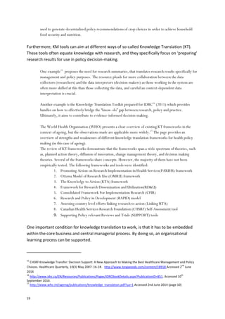 19
used to generate decentralized policy recommendations of crop choices in order to achieve household
food security and nutrition.
Furthermore, KM tools can aim at different ways of so-called Knowledge Translation (KT).
These tools often equate knowledge with research, and they specifically focus on ‘preparing’
research results for use in policy decision-making.
One example15
proposes the need for research summaries, that translates research results specifically for
management and policy purposes. The resource pleads for more collaboration between the data
collectors (researchers) and the data interpreters (decision-makers) as those working in the system are
often more skilled at this than those collecting the data, and careful an context-dependent data
interpretation is crucial.
Another example is the Knowledge Translation Toolkit prepared for IDRC16
(2011) which provides
handles on how to effectively bridge the “know–do” gap between research, policy and practice.
Ultimately, it aims to contribute to evidence-informed decision-making.
The World Health Organisation (WHO) presents a clear overview of existing KT frameworks in the
context of ageing, but the observations made are applicable more widely.17
The page provides an
overview of strengths and weaknesses of different knowledge translation frameworks for health policy
making (in this case of ageing).
The review of KT frameworks demonstrate that the frameworks span a wide spectrum of theories, such
as, planned action theory, diffusion of innovation, change management theory, and decision making
theories. Several of the frameworks share concepts. However, the majority of them have not been
empirically tested. The following frameworks and tools were identified:
1. Promoting Action on Research Implementation in Health Services(PARIHS) framework
2. Ottawa Model of Research Use (OMRU) framework
3. The Knowledge to Action (KTA) framework
4. Framework for Research Dissemination and Utilization(RD&U)
5. Consolidated Framework For Implementation Research (CFIR)
6. Research and Policy in Development (RAPID) model
7. Assessing country level efforts linking research to action (Linking RTA)
8. Canadian Health Services Research Foundation (CHSRF) Self-Assessment tool
9. Supporting Policy relevant Reviews and Trials (SUPPORT) tools
One important condition for knowledge translation to work, is that it has to be embedded
within the core business and central managerial process. By doing so, an organisational
learning process can be supported.
15
CHSRF Knowledge Transfer: Decision Support: A New Approach to Making the Best Healthcare Management and Policy
Choices. Healthcare Quarterly, 10(3) May 2007: 16-18. http://www.longwoods.com/content/18918 Accessed 2
nd
June
2014
16
http://www.idrc.ca/EN/Resources/Publications/Pages/IDRCBookDetails.aspx?PublicationID=851. Accessed 10
th
September 2014.
17
http://www.who.int/ageing/publications/knowledge_translation.pdf?ua=1 Accessed 2nd June 2014 (page 10)
 