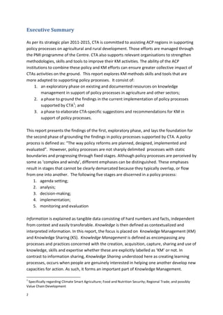 2
Executive Summary
As per its strategic plan 2011-2015, CTA is committed to assisting ACP regions in supporting
policy processes on agricultural and rural development. Those efforts are managed through
the PMI programme of the Centre. CTA also supports relevant organisations to strengthen
methodologies, skills and tools to improve their KM activities. The ability of the ACP
institutions to combine these policy and KM efforts can ensure greater collective impact of
CTAs activities on the ground. This report explores KM methods skills and tools that are
more adapted to supporting policy processes. It consist of:
1. an exploratory phase on existing and documented resources on knowledge
management in support of policy processes in agriculture and other sectors;
2. a phase to ground the findings in the current implementation of policy processes
supported by CTA1
; and
3. a phase to elaborate CTA-specific suggestions and recommendations for KM in
support of policy processes.
This report presents the findings of the first, exploratory phase, and lays the foundation for
the second phase of grounding the findings in policy processes supported by CTA. A policy
process is defined as: “The way policy reforms are planned, designed, implemented and
evaluated”. However, policy processes are not sharply delimited processes with static
boundaries and progressing through fixed stages. Although policy processes are perceived by
some as ‘complex and windy’, different emphases can be distinguished. These emphases
result in stages that cannot be clearly demarcated because they typically overlap, or flow
from one into another. The following five stages are discerned in a policy process:
1. agenda setting;
2. analysis;
3. decision-making;
4. implementation;
5. monitoring and evaluation
Information is explained as tangible data consisting of hard numbers and facts, independent
from context and easily transferable. Knowledge is then defined as contextualized and
interpreted information. In this report, the focus is placed on Knowledge Management (KM)
and Knowledge Sharing (KS). Knowledge Management is defined as encompassing any
processes and practices concerned with the creation, acquisition, capture, sharing and use of
knowledge, skills and expertise whether these are explicitly labelled as ‘KM’ or not. In
contrast to information sharing, Knowledge Sharing understood here as creating learning
processes, occurs when people are genuinely interested in helping one another develop new
capacities for action. As such, it forms an important part of Knowledge Management.
1
Specifically regarding Climate Smart Agriculture; Food and Nutrition Security; Regional Trade; and possibly
Value Chain Development
 