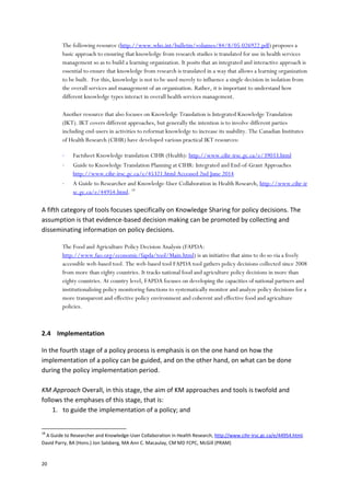 20
The following resource (http://www.who.int/bulletin/volumes/84/8/05-026922.pdf) proposes a
basic approach to ensuring that knowledge from research studies is translated for use in health services
management so as to build a learning organization. It posits that an integrated and interactive approach is
essential to ensure that knowledge from research is translated in a way that allows a learning organization
to be built. For this, knowledge is not to be used merely to influence a single decision in isolation from
the overall services and management of an organization. Rather, it is important to understand how
different knowledge types interact in overall health services management.
Another resource that also focuses on Knowledge Translation is Integrated Knowledge Translation
(IKT). IKT covers different approaches, but generally the intention is to involve different parties
including end-users in activities to reformat knowledge to increase its usability. The Canadian Institutes
of Health Research (CIHR) have developed various practical IKT resources:
 Factsheet Knowledge translation CIHR (Health): http://www.cihr-irsc.gc.ca/e/39033.html
 Guide to Knowledge Translation Planning at CIHR: Integrated and End-of-Grant Approaches
http://www.cihr-irsc.gc.ca/e/45321.html Accessed 2nd June 2014
 A Guide to Researcher and Knowledge-User Collaboration in Health Research, http://www.cihr-ir
sc.gc.ca/e/44954.html. 18
A fifth category of tools focuses specifically on Knowledge Sharing for policy decisions. The
assumption is that evidence-based decision making can be promoted by collecting and
disseminating information on policy decisions.
The Food and Agriculture Policy Decision Analysis (FAPDA:
http://www.fao.org/economic/fapda/tool/Main.html) is an initiative that aims to do so via a freely
accessible web-based tool. The web-based tool FAPDA tool gathers policy decisions collected since 2008
from more than eighty countries. It tracks national food and agriculture policy decisions in more than
eighty countries. At country level, FAPDA focuses on developing the capacities of national partners and
institutionalizing policy monitoring functions to systematically monitor and analyze policy decisions for a
more transparent and effective policy environment and coherent and effective food and agriculture
policies.
2.4 Implementation
In the fourth stage of a policy process is emphasis is on the one hand on how the
implementation of a policy can be guided, and on the other hand, on what can be done
during the policy implementation period.
KM Approach Overall, in this stage, the aim of KM approaches and tools is twofold and
follows the emphases of this stage, that is:
1. to guide the implementation of a policy; and
18
A Guide to Researcher and Knowledge-User Collaboration in Health Research, http://www.cihr-irsc.gc.ca/e/44954.html.
David Parry, BA (Hons.) Jon Salsberg, MA Ann C. Macaulay, CM MD FCPC, McGill (PRAM)
 