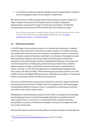 21
2. to contribute to obtaining needed knowledge during the implementation, and based
on that knowledge to adjust the way a policy is implemented.
KM Tools The first aim of KM of guiding implementation of policy is closely related to the
stage of analysis; the second aim of finding out what can be done during policy
implementation overlaps with the stage of monitoring and evaluation. The KM tools
corresponding to these two aims will therefore be dealt with during those stages.
From a more general perspective on implementation of a policy, the following resource presents a short
overview of lessons that lead to successfully linking knowledge with action: www.future-
agricultures.org/e-debate/.../470-patti-kristjanson
2.5 Monitoring & Evaluation
In the fifth stage of a policy process emphasis is on monitoring and evaluation. In general,
monitoring means to be aware of the state of a system, a process of a situation including
any changes which may occur over time. Evaluation is to appraise or assess in a structured
way, to interpret and give of meaning to predicted or actual impacts of proposals or results.
Policy monitoring comprises activities that range from describing and analyzing the
development and implementation of policies, identifying potential gaps in the process and
areas for improvement, to holding policy implementers accountable. Policy evaluation
applies evaluation principles and methods to examine the content, implementation or
impact of a policy. It is the activity through which an understanding is developed of the
merit, worth, and utility of a policy.19
Both monitoring and evaluation can take on a number
of different forms with slightly different purposes, stakeholders and audiences. This diversity
reflects on approaches and tools for KM for policy processes.
It has to be remembered that a policy process needs not to end at this stage of monitoring
and evaluation, but may consist of multiple cycles of overlapping and –overflowing stages
characterized by different emphases in focus. In consequence, monitoring and evaluation
may lead to a new cycle in a policy process.
KM Approach As mentioned before, overall, the aim of KM is to strengthen the knowledge
base (through generation or sharing of knowledge) that guides or provides the basis to
adjust a policy process. In that sense, it is closely interrelated to aspects of learning,
accountability, and control, and should be embedded in processes of management of the
core services and business.
KM Tools With regard to policy monitoring, different concepts and steps in monitoring exist.
19
http://www.cdc.gov/injury/pdfs/policy/Brief%201-a.pdf accessed 20
th
June 2014
 