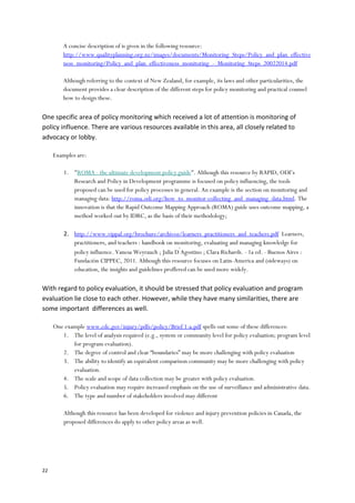 22
A concise description of is given in the following resource:
http://www.qualityplanning.org.nz/images/documents/Monitoring_Steps/Policy_and_plan_effective
ness_monitoring/Policy_and_plan_effectiveness_monitoring_-_Monitoring_Steps_20022014.pdf
Although referring to the context of New Zealand, for example, its laws and other particularities, the
document provides a clear description of the different steps for policy monitoring and practical counsel
how to design these.
One specific area of policy monitoring which received a lot of attention is monitoring of
policy influence. There are various resources available in this area, all closely related to
advocacy or lobby.
Examples are:
1. "ROMA - the ultimate development policy guide". Although this resource by RAPID, ODI’s
Research and Policy in Development programme is focused on policy influencing, the tools
proposed can be used for policy processes in general. An example is the section on monitoring and
managing data: http://roma.odi.org/how_to_monitor-collecting_and_managing_data.html. The
innovation is that the Rapid Outcome Mapping Approach (ROMA) guide uses outcome mapping, a
method worked out by IDRC, as the basis of their methodology;
2. http://www.vippal.org/brochure/archivos/learners_practitioners_and_teachers.pdf Learners,
practitioners, and teachers : handbook on monitoring, evaluating and managing knowledge for
policy influence. Vanesa Weyrauch ; Julia D ́Agostino ; Clara Richards. - 1a ed. - Buenos Aires :
Fundación CIPPEC, 2011. Although this resource focuses on Latin-America and (sideways) on
education, the insights and guidelines proffered can be used more widely.
With regard to policy evaluation, it should be stressed that policy evaluation and program
evaluation lie close to each other. However, while they have many similarities, there are
some important differences as well.
One example www.cdc.gov/injury/pdfs/policy/Brief 1-a.pdf spells out some of these differences:
1. The level of analysis required (e.g., system or community level for policy evaluation; program level
for program evaluation).
2. The degree of control and clear “boundaries” may be more challenging with policy evaluation
3. The ability to identify an equivalent comparison community may be more challenging with policy
evaluation.
4. The scale and scope of data collection may be greater with policy evaluation.
5. Policy evaluation may require increased emphasis on the use of surveillance and administrative data.
6. The type and number of stakeholders involved may different
Although this resource has been developed for violence and injury prevention policies in Canada, the
proposed differences do apply to other policy areas as well.
 