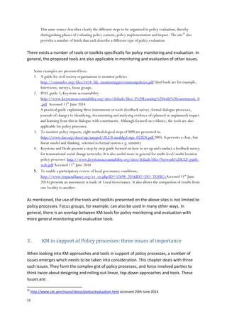 23
This same source describes clearly the different steps to be organized in policy evaluation, thereby
distinguishing phases of evaluating policy content, policy implementation and impact. The site20
also
provides a number of briefs that each describe a different type of policy evaluation.
There exists a number of tools or toolkits specifically for policy monitoring and evaluation. In
general, the proposed tools are also applicable in monitoring and evaluation of other issues.
Some examples are presented here:
1. A guide for civil society organisations to monitor policies
http://commdev.org/files/1818_file_monitoringgovernmentpolicies.pdf Used tools are for example,
Interviews, surveys, focus groups.
2. IPAL guide 3, Keystone accountability
http://www.keystoneaccountability.org/sites/default/files/3%20Learning%20with%20constituents_0
.pdf Accessed 11th
June 2014
A practical guide explaining three instruments or tools (feedback survey, formal dialogue processes,
journals of change) to identifying, documenting and analysing evidence of (planned or unplanned) impact
and learning from this in dialogue with constituents. Although focused on evidence, the tools are also
applicable for policy processes.
3. To monitor policy impacts, eight methodological steps of MPI are presented in:
http://www.fao.org/docs/up/easypol/383/8-methlgcl-stps_057EN.pdf 2005. It presents a clear, but
linear model and thinking. oriented to formal system e.g. ministry
4. Keystone and IScale present a step-by-step guide focused on how to set up and conduct a feedback survey
for transnational social change networks. It is also useful more in general for multi-level/multi-location
policy processes http://www.keystoneaccountability.org/sites/default/files/Network%20CCF-guide-
web.pdf Accessed 11th
June 2014
5. To enable a participatory review of local governance conditions,
http://www.impactalliance.org/ev_en.php?ID=12698_201&ID2=DO_TOPIC (Accessed 11th
June
2014) presents an assessment is made of Local Governance. It also allows the comparison of results from
one locality to another.
As mentioned, the use of the tools and toolkits presented on the above sites is not limited to
policy processes. Focus groups, for example, can also be used in many other ways. In
general, there is an overlap between KM tools for policy monitoring and evaluation with
more general monitoring and evaluation tools.
3. KM in support of Policy processes: three issues of importance
When looking into KM approaches and tools in support of policy processes, a number of
issues emerges which needs to be taken into consideration. This chapter deals with three
such issues. They form the complex gist of policy processes, and force involved parties to
think twice about designing and rolling out linear, top-down approaches and tools. These
issues are:
20
http://www.cdc.gov/injury/about/policy/evaluation.html accessed 20th June 2014
 
