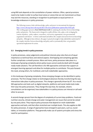 25
using KM tools depends on the constellation of power relations. Often, special provisions
need to be made in order to surface local voices or voices that are not mainstream as these
may lack the resources, standing or recognition to participate as equal partners in
knowledge endeavours in policy processes.
The following resource deals with knowledge, policy and power in international development:
http://www.odi.org/sites/odi.org.uk/files/odi-assets/publications-opinion-files/8201.pdf.
This working paper present a four-fold framework for analysing the interface between knowledge,
policy and practice. The framework is designed to enable all those who a play a role in shaping the
content of policies - policy-makers, researchers, civil society organisations, non-governmental
organisations and donors - to better understand and address the complex interaction between knowledge
and policy. Although at times abstract, the paper is practical enough to help stakeholders understand of
the complex interface between knowledge and policy and to systematically draw out grounded,
operational implications for action.
3.3 Emerging trends in policy processes
In policy processes, value judgements and political interests play roles that are of equal
importance as technical facts and rational aspects. Overlapping and competing agendas
further complicate a smooth process. More and more, policy processes take place in a
landscape of growing complexity where policy issues cannot easily be dealt with through
ready-made solutions. The call therefore is for KM approaches and tools that support an
emergent learning approach and allow for multiple parties to contribute. This puts forward
the need, among others, for multilevel, and multi-stakeholder approaches.
In this landscape of growing complexity, three emerging changes can be identified in policy
processes. The first change relates to technological advances thereby transforming the way
interactions take place in policy processes. This change is generally driven by ICT. As a result,
KM approaches and tools such as digital networks, platforms and social media tools make
their way into policy processes. They change the way how, for example, citizens
consultations can be organised, how stakeholders in a policy process can interact or call each
other to account.
A second change sprouts from the degree of complexity of current days problems. Food and
nutrition security, climate change and water management are issues that cannot be solved
by one party alone. They require policy processes that depend on multi-stakeholder
approaches and tools, and that often stretched over multiple levels. This also applies to KM
for policy processes. A range of approaches have emerged in past years, such as, round
tables, or innovation platforms. They generally make use of systems principles and stress the
need for participation.
 