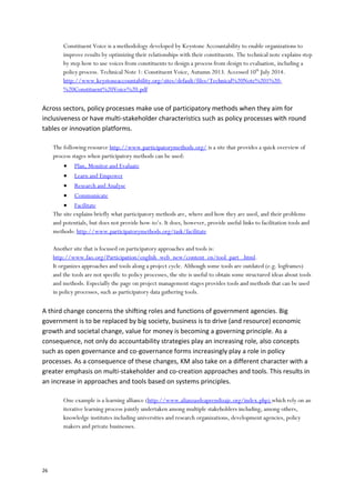 26
Constituent Voice is a methodology developed by Keystone Accountability to enable organizations to
improve results by optimizing their relationships with their constituents. The technical note explains step
by step how to use voices from constituents to design a process from design to evaluation, including a
policy process. Technical Note 1: Constituent Voice, Autumn 2013. Accessed 10th
July 2014.
http://www.keystoneaccountability.org/sites/default/files/Technical%20Note%201%20-
%20Constituent%20Voice%20.pdf
Across sectors, policy processes make use of participatory methods when they aim for
inclusiveness or have multi-stakeholder characteristics such as policy processes with round
tables or innovation platforms.
The following resource http://www.participatorymethods.org/ is a site that provides a quick overview of
process stages when participatory methods can be used:
 Plan, Monitor and Evaluate
 Learn and Empower
 Research and Analyse
 Communicate
 Facilitate
The site explains briefly what participatory methods are, where and how they are used, and their problems
and potentials, but does not provide how-to’s. It does, however, provide useful links to facilitation tools and
methods: http://www.participatorymethods.org/task/facilitate
Another site that is focused on participatory approaches and tools is:
http://www.fao.org/Participation/english_web_new/content_en/tool_part_.html.
It organizes approaches and tools along a project cycle. Although some tools are outdated (e.g. logframes)
and the tools are not specific to policy processes, the site is useful to obtain some structured ideas about tools
and methods. Especially the page on project management stages provides tools and methods that can be used
in policy processes, such as participatory data gathering tools.
A third change concerns the shifting roles and functions of government agencies. Big
government is to be replaced by big society, business is to drive (and resource) economic
growth and societal change, value for money is becoming a governing principle. As a
consequence, not only do accountability strategies play an increasing role, also concepts
such as open governance and co-governance forms increasingly play a role in policy
processes. As a consequence of these changes, KM also take on a different character with a
greater emphasis on multi-stakeholder and co-creation approaches and tools. This results in
an increase in approaches and tools based on systems principles.
One example is a learning alliance (http://www.alianzasdeaprendizaje.org/index.php) which rely on an
iterative learning process jointly undertaken among multiple stakeholders including, among others,
knowledge institutes including universities and research organizations, development agencies, policy
makers and private businesses.
 