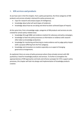 27
4. KM services and products
As we have seen in the first chapter, from a policy perspective, the three categories of KM
products and services already in demand for policy processes are:
 input for research and analysis (types of intelligence);
 knowledge about what will work (types of evidence);
 knowledge about how we are doing and what has been achieved (types of impact).
At the same time, from a knowledge angle, categories of KM products and services are also
created for certain policy-related areas:
 knowledge (through M&E and evidence creation) for advocacy and policy campaigns;
 knowledge to feed into policy processes as information or evidence with research
often taken as knowledge production;
 knowledge for monitoring and learning to create evidence and to judge policy impact
(with a purpose differing from the first category);
 knowledge and innovation co-creation especially as an aspect of changing
governance arrangements.
As explained, there are areas of policy processes where these already connect with KM
pushed by a need for knowledge products and services. To further to strengthen the
appropriateness of KM approaches and tools and enhance synergies for CTA's support policy
processes, this chapter will look into design and implementation of knowledge products
creation.
 
