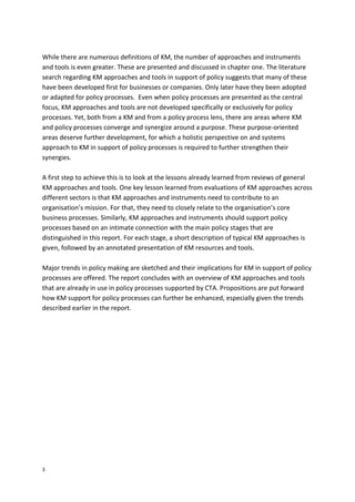 3
While there are numerous definitions of KM, the number of approaches and instruments
and tools is even greater. These are presented and discussed in chapter one. The literature
search regarding KM approaches and tools in support of policy suggests that many of these
have been developed first for businesses or companies. Only later have they been adopted
or adapted for policy processes. Even when policy processes are presented as the central
focus, KM approaches and tools are not developed specifically or exclusively for policy
processes. Yet, both from a KM and from a policy process lens, there are areas where KM
and policy processes converge and synergize around a purpose. These purpose-oriented
areas deserve further development, for which a holistic perspective on and systems
approach to KM in support of policy processes is required to further strengthen their
synergies.
A first step to achieve this is to look at the lessons already learned from reviews of general
KM approaches and tools. One key lesson learned from evaluations of KM approaches across
different sectors is that KM approaches and instruments need to contribute to an
organisation’s mission. For that, they need to closely relate to the organisation’s core
business processes. Similarly, KM approaches and instruments should support policy
processes based on an intimate connection with the main policy stages that are
distinguished in this report. For each stage, a short description of typical KM approaches is
given, followed by an annotated presentation of KM resources and tools.
Major trends in policy making are sketched and their implications for KM in support of policy
processes are offered. The report concludes with an overview of KM approaches and tools
that are already in use in policy processes supported by CTA. Propositions are put forward
how KM support for policy processes can further be enhanced, especially given the trends
described earlier in the report.
 