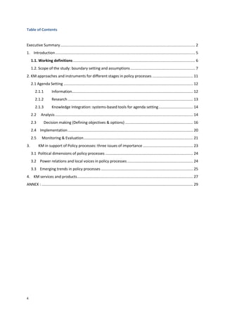 4
Table of Contents
Executive Summary................................................................................................................................. 2
1. Introduction...................................................................................................................................... 5
1.1. Working definitions..................................................................................................................... 6
1.2. Scope of the study: boundary setting and assumptions.............................................................. 7
2. KM approaches and instruments for different stages in policy processes ....................................... 11
2.1 Agenda Setting ............................................................................................................................ 12
2.1.1 Information.................................................................................................................... 12
2.1.2 Research ........................................................................................................................ 13
2.1.3 Knowledge Integration: systems-based tools for agenda setting................................. 14
2.2 Analysis .................................................................................................................................... 14
2.3 Decision making (Defining objectives & options) ................................................................. 16
2.4 Implementation........................................................................................................................ 20
2.5 Monitoring & Evaluation......................................................................................................... 21
3. KM in support of Policy processes: three issues of importance ................................................ 23
3.1 Political dimensions of policy processes .................................................................................... 24
3.2 Power relations and local voices in policy processes ............................................................... 24
3.3 Emerging trends in policy processes ........................................................................................ 25
4. KM services and products............................................................................................................... 27
ANNEX : ................................................................................................................................................. 29
 
