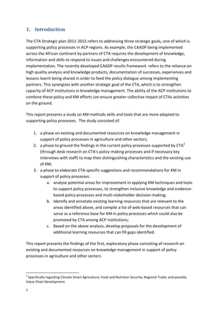5
1. Introduction
The CTA Strategic plan 2011-2015 refers to addressing three strategic goals, one of which is
supporting policy processes in ACP regions. As example, the CAADP being implemented
across the African continent by partners of CTA requires the development of knowledge,
information and skills to respond to issues and challenges encountered during
implementation. The recently developed CAADP results framework refers to the reliance on
high quality analysis and knowledge products, documentation of successes, experiences and
lessons learnt being shared in order to feed the policy dialogue among implementing
partners. This synergizes with another strategic goal of the CTA, which is to strengthen
capacity of ACP institutions in knowledge management. The ability of the ACP institutions to
combine these policy and KM efforts can ensure greater collective impact of CTAs activities
on the ground.
This report presents a study on KM methods skills and tools that are more adapted to
supporting policy processes. The study consisted of:
1. a phase on existing and documented resources on knowledge management in
support of policy processes in agriculture and other sectors;
2. a phase to ground the findings in the current policy processes supported by CTA2
(through desk research on CTA's policy-making processes and if necessary key
interviews with staff) to map their distinguishing characteristics and the existing use
of KM;
3. a phase to elaborate CTA-specific suggestions and recommendations for KM in
support of policy processes:
a. analyse potential areas for improvement in applying KM techniques and tools
to support policy processes, to strengthen inclusive knowledge and evidence-
based policy processes and multi-stakeholder decision-making;
b. Identify and annotate existing learning resources that are relevant to the
areas identified above, and compile a list of web-based resources that can
serve as a reference base for KM in policy processes which could also be
promoted by CTA among ACP institutions;
c. Based on the above analysis, develop proposals for the development of
additional learning resources that can fill gaps identified.
This report presents the findings of the first, exploratory phase consisting of research on
existing and documented resources on knowledge management in support of policy
processes in agriculture and other sectors.
2
Specifically regarding Climate Smart Agriculture; Food and Nutrition Security; Regional Trade; and possibly
Value Chain Development
 