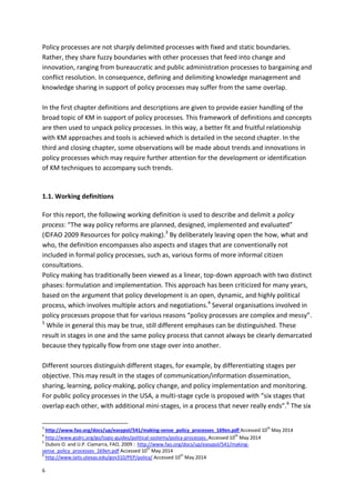 6
Policy processes are not sharply delimited processes with fixed and static boundaries.
Rather, they share fuzzy boundaries with other processes that feed into change and
innovation, ranging from bureaucratic and public administration processes to bargaining and
conflict resolution. In consequence, defining and delimiting knowledge management and
knowledge sharing in support of policy processes may suffer from the same overlap.
In the first chapter definitions and descriptions are given to provide easier handling of the
broad topic of KM in support of policy processes. This framework of definitions and concepts
are then used to unpack policy processes. In this way, a better fit and fruitful relationship
with KM approaches and tools is achieved which is detailed in the second chapter. In the
third and closing chapter, some observations will be made about trends and innovations in
policy processes which may require further attention for the development or identification
of KM techniques to accompany such trends.
1.1. Working definitions
For this report, the following working definition is used to describe and delimit a policy
process: “The way policy reforms are planned, designed, implemented and evaluated”
(©FAO 2009 Resources for policy making).3
By deliberately leaving open the how, what and
who, the definition encompasses also aspects and stages that are conventionally not
included in formal policy processes, such as, various forms of more informal citizen
consultations.
Policy making has traditionally been viewed as a linear, top-down approach with two distinct
phases: formulation and implementation. This approach has been criticized for many years,
based on the argument that policy development is an open, dynamic, and highly political
process, which involves multiple actors and negotiations.4
Several organisations involved in
policy processes propose that for various reasons “policy processes are complex and messy”.
5
While in general this may be true, still different emphases can be distinguished. These
result in stages in one and the same policy process that cannot always be clearly demarcated
because they typically flow from one stage over into another.
Different sources distinguish different stages, for example, by differentiating stages per
objective. This may result in the stages of communication/information dissemination,
sharing, learning, policy-making, policy change, and policy implementation and monitoring.
For public policy processes in the USA, a multi-stage cycle is proposed with “six stages that
overlap each other, with additional mini-stages, in a process that never really ends”.6
The six
3
http://www.fao.org/docs/up/easypol/541/making-sense_policy_processes_169en.pdf Accessed 10
th
May 2014
4
http://www.gsdrc.org/go/topic-guides/political-systems/policy-processes. Accessed 10
th
May 2014
5
Dubois O. and U.P. Ciamarra, FAO, 2009 : http://www.fao.org/docs/up/easypol/541/making-
sense_policy_processes_169en.pdf Accessed 10
th
May 2014
6
http://www.laits.utexas.edu/gov310/PEP/policy/ Accessed 10
th
May 2014
 