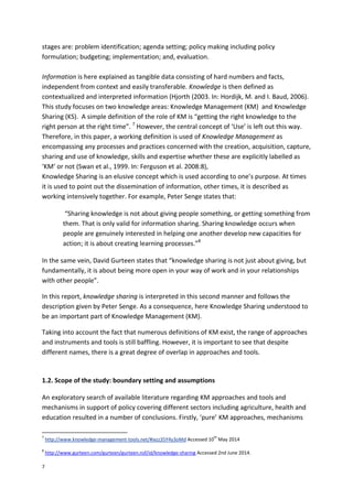 7
stages are: problem identification; agenda setting; policy making including policy
formulation; budgeting; implementation; and, evaluation.
Information is here explained as tangible data consisting of hard numbers and facts,
independent from context and easily transferable. Knowledge is then defined as
contextualized and interpreted information (Hjorth (2003. In: Hordijk, M. and I. Baud, 2006).
This study focuses on two knowledge areas: Knowledge Management (KM) and Knowledge
Sharing (KS). A simple definition of the role of KM is “getting the right knowledge to the
right person at the right time”. 7
However, the central concept of ‘Use’ is left out this way.
Therefore, in this paper, a working definition is used of Knowledge Management as
encompassing any processes and practices concerned with the creation, acquisition, capture,
sharing and use of knowledge, skills and expertise whether these are explicitly labelled as
‘KM’ or not (Swan et al., 1999. In: Ferguson et al. 2008:8),
Knowledge Sharing is an elusive concept which is used according to one’s purpose. At times
it is used to point out the dissemination of information, other times, it is described as
working intensively together. For example, Peter Senge states that:
“Sharing knowledge is not about giving people something, or getting something from
them. That is only valid for information sharing. Sharing knowledge occurs when
people are genuinely interested in helping one another develop new capacities for
action; it is about creating learning processes.”8
In the same vein, David Gurteen states that “knowledge sharing is not just about giving, but
fundamentally, it is about being more open in your way of work and in your relationships
with other people”.
In this report, knowledge sharing is interpreted in this second manner and follows the
description given by Peter Senge. As a consequence, here Knowledge Sharing understood to
be an important part of Knowledge Management (KM).
Taking into account the fact that numerous definitions of KM exist, the range of approaches
and instruments and tools is still baffling. However, it is important to see that despite
different names, there is a great degree of overlap in approaches and tools.
1.2. Scope of the study: boundary setting and assumptions
An exploratory search of available literature regarding KM approaches and tools and
mechanisms in support of policy covering different sectors including agriculture, health and
education resulted in a number of conclusions. Firstly, ‘pure’ KM approaches, mechanisms
7
http://www.knowledge-management-tools.net/#ixzz35Y4y3oMd Accessed 10
th
May 2014
8
http://www.gurteen.com/gurteen/gurteen.nsf/id/knowledge-sharing Accessed 2nd June 2014.
 