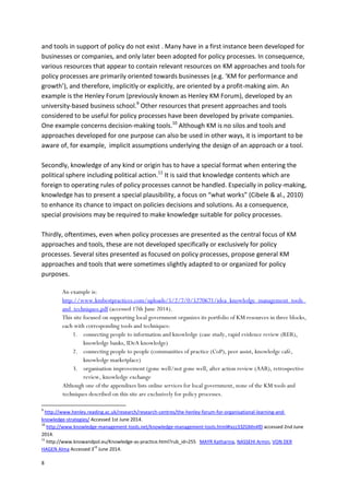 8
and tools in support of policy do not exist . Many have in a first instance been developed for
businesses or companies, and only later been adopted for policy processes. In consequence,
various resources that appear to contain relevant resources on KM approaches and tools for
policy processes are primarily oriented towards businesses (e.g. ‘KM for performance and
growth’), and therefore, implicitly or explicitly, are oriented by a profit-making aim. An
example is the Henley Forum (previously known as Henley KM Forum), developed by an
university-based business school.9
Other resources that present approaches and tools
considered to be useful for policy processes have been developed by private companies.
One example concerns decision-making tools.10
Although KM is no silos and tools and
approaches developed for one purpose can also be used in other ways, it is important to be
aware of, for example, implicit assumptions underlying the design of an approach or a tool.
Secondly, knowledge of any kind or origin has to have a special format when entering the
political sphere including political action.11
It is said that knowledge contents which are
foreign to operating rules of policy processes cannot be handled. Especially in policy-making,
knowledge has to present a special plausibility, a focus on “what works” (Cibele & al., 2010)
to enhance its chance to impact on policies decisions and solutions. As a consequence,
special provisions may be required to make knowledge suitable for policy processes.
Thirdly, oftentimes, even when policy processes are presented as the central focus of KM
approaches and tools, these are not developed specifically or exclusively for policy
processes. Several sites presented as focused on policy processes, propose general KM
approaches and tools that were sometimes slightly adapted to or organized for policy
purposes.
An example is:
http://www.kmbestpractices.com/uploads/5/2/7/0/5270671/idea_knowledge_management_tools_
and_techniques.pdf (accessed 17th June 2014).
This site focused on supporting local government organizes its portfolio of KM resources in three blocks,
each with corresponding tools and techniques:
1. connecting people to information and knowledge (case study, rapid evidence review (RER),
knowledge banks, IDeA knowledge)
2. connecting people to people (communities of practice (CoP), peer assist, knowledge café,
knowledge marketplace)
3. organisation improvement (gone well/not gone well, after action review (AAR), retrospective
review, knowledge exchange
Although one of the appendixes lists online services for local government, none of the KM tools and
techniques described on this site are exclusively for policy processes.
9
http://www.henley.reading.ac.uk/research/research-centres/the-henley-forum-for-organisational-learning-and-
knowledge-strategies/ Accessed 1st June 2014.
10
http://www.knowledge-management-tools.net/knowledge-management-tools.html#ixzz33ZGMn4f0 accessed 2nd June
2014.
11
http://www.knowandpol.eu/Knowledge-as-practice.html?rub_id=255 MAYR Katharina, NASSEHI Armin, VON DER
HAGEN Alma Accessed 3
rd
June 2014.
 