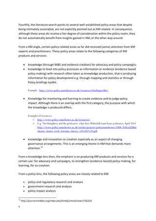 9
Fourthly, the literature search points to several well-established policy areas that despite
being intimately associated, are not explicitly pointed out as KM related. In consequence,
although these areas do receive a fair degree of consideration within the policy realm, they
do not automatically benefit from insights gained in KM, or the other way around.
From a KM angle, certain policy-related areas so far did received (some) attention from KM
experts and practitioners. These policy areas relate to the following categories of KM
products and services:
 knowledge (through M&E and evidence creation) for advocacy and policy campaigns;
 knowledge to feed into policy processes as information or evidence (evidence-based
policy making) with research often taken as knowledge production, that is producing
information for policy development e.g. through mapping and statistics or through
Policy briefings toolkit.
Example: http://www.policy.manchester.ac.uk/resources/briefingtoolkit/
 Knowledge for monitoring and learning to create evidence and to judge policy
impact. Although there is an overlap with the first category, the purpose with which
the knowledge is produced differs.
Examples of resources:
o http://www.policy.manchester.ac.uk/resources/
o E.g. “Sir Humphrey and the professors: what does Whitehall want from academics, April 2014
http://www.policy.manchester.ac.uk/media/projects/policymanchester/1008_Policy@Man
chester_Senior_Civil_Servants_Survey_v4%281%29.pdf
 knowledge and innovation co-creation especially as an aspect of changing
governance arrangements. This is an emerging theme in KM that demands more
attention.12
From a knowledge lens then, the emphasis is on producing KM products and services for a
certain use: for advocacy and campaigns, to strengthen (evidence-based) policy-making, for
learning, for co-creation.
From a policy lens, the following policy areas are closely related to KM:
 policy and regulatory research and analysis
 government research and analysis
 policy impact analysis
12
http://journal.km4dev.org/index.php/km4dj/article/view/170/224
 