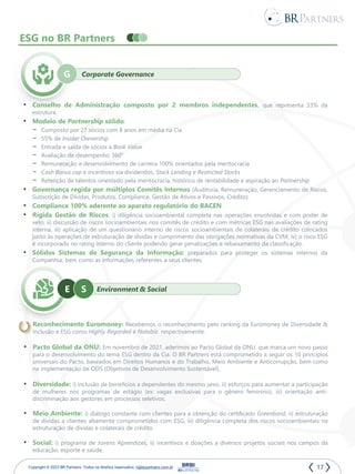 17
Copyright © 2023 BR Partners. Todos os direitos reservados. ri@brpartners.com.br
ESG no BR Partners
Corporate Governance
G
• Conselho de Administração composto por 2 membros independentes, que representa 33% da
estrutura.
• Modelo de Partnership sólido:
– Composto por 27 sócios com 8 anos em média na Cia
– 55% de Insider Ownership
– Entrada e saída de sócios a Book Value
– Avaliação de desempenho 360°
– Remuneração e desenvolvimento de carreira 100% orientados pela meritocracia
– Cash Bonus cap e incentivos via dividendos, Stock Lending e Restricted Stocks
– Retenção de talentos orientado pela meritocracia, histórico de rentabilidade e aspiração ao Partnership
• Governança regida por múltiplos Comitês Internos (Auditoria, Remuneração, Gerenciamento de Riscos,
Subscrição de Dívidas, Produtos, Compliance, Gestão de Ativos e Passivos, Crédito).
• Compliance 100% aderente ao aparato regulatório do BACEN
• Rígida Gestão de Riscos: i) diligência socioambiental completa nas operações envolvidas e com poder de
veto, ii) discussão de riscos socioambientais nos comitês de crédito e com métricas ESG nas avaliações de rating
interna, iii) aplicação de um questionário interno de riscos socioambientais de colaterais de crédito colocados
junto às operações de estruturação de dívidas e cumprimento das obrigações normativas da CVM, iv) o risco ESG
é incorporado no rating interno do cliente podendo gerar penalizações e rebaixamento da classificação.
• Sólidos Sistemas de Segurança da Informação: preparados para proteger os sistemas internos da
Companhia, bem como as informações referentes a seus clientes.
Environment & Social
E
• Reconhecimento Euromoney: Recebemos o reconhecimento pelo ranking da Euromoney de Diversidade &
Inclusão e ESG como Highly Regarded e Notable, respectivamente.
• Pacto Global da ONU: Em novembro de 2021, aderimos ao Pacto Global da ONU, que marca um novo passo
para o desenvolvimento do tema ESG dentro da Cia. O BR Partners está comprometido a seguir os 10 princípios
universais do Pacto, baseados em Direitos Humanos e do Trabalho, Meio Ambiente e Anticorrupção, bem como
na implementação de ODS (Objetivos de Desenvolvimento Sustentável).
• Diversidade: i) inclusão de benefícios a dependentes do mesmo sexo, ii) esforços para aumentar a participação
de mulheres nos programas de estágio (ex: vagas exclusivas para o gênero feminino); iii) orientação anti-
discriminação aos gestores em processos seletivos.
• Meio Ambiente: i) diálogo constante com clientes para a obtenção do certificado Greenbond, ii) estruturação
de dívidas a clientes altamente comprometidos com ESG, iii) diligência completa dos riscos socioambientais na
estruturação de dívidas e colaterais de crédito.
• Social: i) programa de Jovens Aprendizes, ii) incentivos e doações a diversos projetos sociais nos campos da
educação, esporte e saúde.
S
 