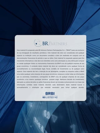 20
Copyright © 2023 BR Partners. Todos os direitos reservados. ri@brpartners.com.br
Este material foi preparado pela BR Advisory Partners Participações S.A. (“BRAP”) para uso exclusivo
de sua divulgação de resultados periódicos. Este material não deve ser considerada sob qualquer
aspecto ou avaliação como um documento completo e deve ser analisada em conjunto com as
demonstrações financeiras do período a que se refere. Este material foi preparado apenas para fins
meramente informativos e não deve ser entendido como uma solicitação ou uma oferta para comprar
ou vender quaisquer títulos ou instrumentos financeiros da BRAP e/ou de qualquer empresa de seu
grupo econômico. O conteúdo deste material não deve ser considerado como qualquer forma de
aconselhamento ou recomendação legal, fiscal, contábil, de investimento ou de qualquer outro
aspecto. Este material não tem a intenção de ser abrangente, completo ou exaustivo sobre a BRAP
e/ou sobre qualquer outra empresa de seu grupo econômico, tampouco conter todas as informações
que os acionistas, investidores, contrapartes da BRAP e/ou de qualquer empresa de seu grupo
econômico, e/ou mesmo quaisquer terceiros possam exigir. Nenhuma decisão de investimento,
alienação ou outras decisões ou ações financeiras devem ser tomadas exclusivamente com base nas
informações contidas neste material, devendo cada destinatário deste material buscar o
aconselhamento e orientação que entender necessário para tomar qualquer decisão.
 