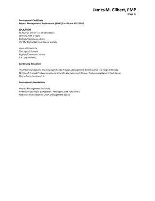 James M. Gilbert, PMP
(Page 3)
Professional Certificate
Project Management Professional (PMP) Certificate #1910042
EDUCATION
St. Mary's University of Minnesota
Winona,MN 2 years
English/Communications
Phi Mu Alpha National Honor Society
Loyola University
Chicago,IL 2 years
English/Communications
B.A. (equivalent)
Continuing Education
ITIL V3.0 Foundations TrainingCertificate, ProjectManagement Professional Training Certificate
MicrosoftProjectProfessional,Level I Certificate, MicrosoftProjectProfessional Level II Certificate
Micro-Train,Lombard, IL
Professional Associations
Project Management Institute
American Society of Composers, Arrangers,and Publishers
National Association of CourtManagement (past)
 