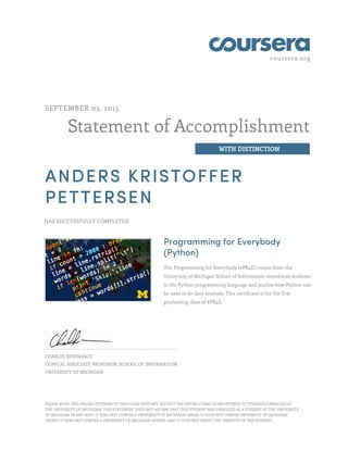 coursera.org
Statement of Accomplishment
WITH DISTINCTION
SEPTEMBER 03, 2015
ANDERS KRISTOFFER
PETTERSEN
HAS SUCCESSFULLY COMPLETED
Programming for Everybody
(Python)
The Programming for Everybody (#PR4E) course from the
University of Michigan School of Information introduces students
to the Python programming language and studies how Python can
be used to do data analysis. This certificate is for the first
graduating class of #PR4E.
CHARLES SEVERANCE
CLINICAL ASSOCIATE PROFESSOR, SCHOOL OF INFORMATION
UNIVERSITY OF MICHIGAN
PLEASE NOTE: THE ONLINE OFFERING OF THIS CLASS DOES NOT REFLECT THE ENTIRE CURRICULUM OFFERED TO STUDENTS ENROLLED AT
THE UNIVERSITY OF MICHIGAN. THIS STATEMENT DOES NOT AFFIRM THAT THIS STUDENT WAS ENROLLED AS A STUDENT AT THE UNIVERSITY
OF MICHIGAN IN ANY WAY. IT DOES NOT CONFER A UNIVERSITY OF MICHIGAN GRADE; IT DOES NOT CONFER UNIVERSITY OF MICHIGAN
CREDIT; IT DOES NOT CONFER A UNIVERSITY OF MICHIGAN DEGREE; AND IT DOES NOT VERIFY THE IDENTITY OF THE STUDENT.
 