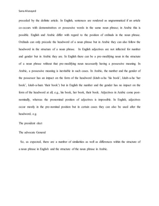 Sana Alseayed
preceded by the definite article. In English, sentences are rendered as ungrammatical if an article
co-occurs with demonstratives or possessive words in the same noun phrase; in Arabic this is
possible. English and Arabic differ with regard to the position of ordinals in the noun phrase.
Ordinals can only precede the headword of a noun phrase but in Arabic they can also follow the
headword in the structure of a noun phrase. In English adjectives are not inflected for number
and gender but in Arabic they are. In English there can be a pre-modifying noun in the structure
of a noun phrase without that pre-modifying noun necessarily having a possessive meaning. In
Arabic, a possessive meaning is inevitable in such cases. In Arabic, the number and the gender of
the possessor has an impact on the form of the headword (kitab-u-hu ‘his book’, kitab-u-ha ‘her
book’, kitab-u-hum ‘their book’) but in English the number and the gender has no impact on the
form of the headword at all, e.g., his book, her book, their book. Adjectives in Arabic come post-
nominally, whereas the pronominal position of adjectives is impossible. In English, adjectives
occur mostly in the pre-nominal position but in certain cases they can also be used after the
headword, e.g.
The president elect
The advocate General
So, as expected, there are a number of similarities as well as differences within the structure of
a noun phrase in English and the structure of the noun phrase in Arabic.
 